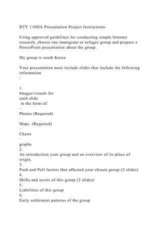 HTY 110HA Presentation Project Instructions
Using approved guidelines for conducting simple Internet
research, choose one immigrant or refugee group and prepare a
PowerPoint presentation about the group.
My group is south Korea
Your presentation must include slides that include the following
information
:
1.
Images/visuals for
each slide
in the form of:
·
Photos (Required)
·
Maps (Required)
·
Charts
·
graphs
2.
An introduction your group and an overview of its place of
origin.
3.
Push and Pull factors that affected your chosen group (2 slides)
4.
Skills and assets of this group (2 slides)
5.
Liabilities of this group
6.
Early settlement patterns of the group
 