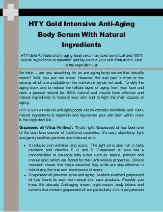 HTY Gold Intensive Anti-Aging
Body Serum With Natural
Ingredients
HTY Gold All-Natural anti-aging body serum contains beneficial and 100%
natural ingredients to replenish and rejuvenate your skin from within. Here
is the ingredient list.
Be frank – are you searching for an anti-aging body serum that actually
works? Well, you are not alone. However, the sad part is most of the
serums which are available on the market simply do not work. To defy the
aging clock and to reduce the telltale signs of aging from your face and
neck a product should be 100% natural and should have effective and
natural ingredients to hydrate your skin and to fight the main causes of
aging.
HTY Gold’s all-natural anti-aging body serum contains beneficial and 100%
natural ingredients to replenish and rejuvenate your skin from within. Here
is the ingredient list -
Grapeseed oil (Vitus Vinifera): That’s right; Grapeseed oil has been one
of the best kept secrets of traditional cosmetics. It’s easy absorbing, light
and gently soothes parched and matured skin.
● It reduces skin wrinkles and scars. The light oil is also rich in beta
carotene and vitamins E, C and D. Grapeseed oil also has a
concentration of essential fatty acids such as stearic, palmitic and
linoleic acid, which are famed for their anti-wrinkle properties. Clinical
research shows that these essential fatty acids are also effective in
minimizing the size and prominence of scars.
● Grapeseed oil prevents acne and aging. Nutrient enriched grapeseed
oil has found its way into natural skin care products. Possibly you
know this already. Anti-aging cream, night cream, body lotions and
serums that contain grapeseed oil are particularly rich in polyphenols
 