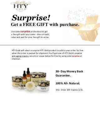 Surprise!
Get a FREE GIFT with purchase.
Use code surprise at checkout to get
a free gift with your order - then sit back,
relax and wait for your free gift to arrive.




HTY Gold will select a surprise HTY Gold product to add to your order for free
when the order is packed for shipment. You'll get one of HTY Gold's popular
anti-aging creams, serums or soaps below for free by using code surprise at
checkout.




                                               30- Day Money Back
                                               Guarantee.

                                               100% All- Natural.
                                                Min. Order $99. Expires 3/31.
 