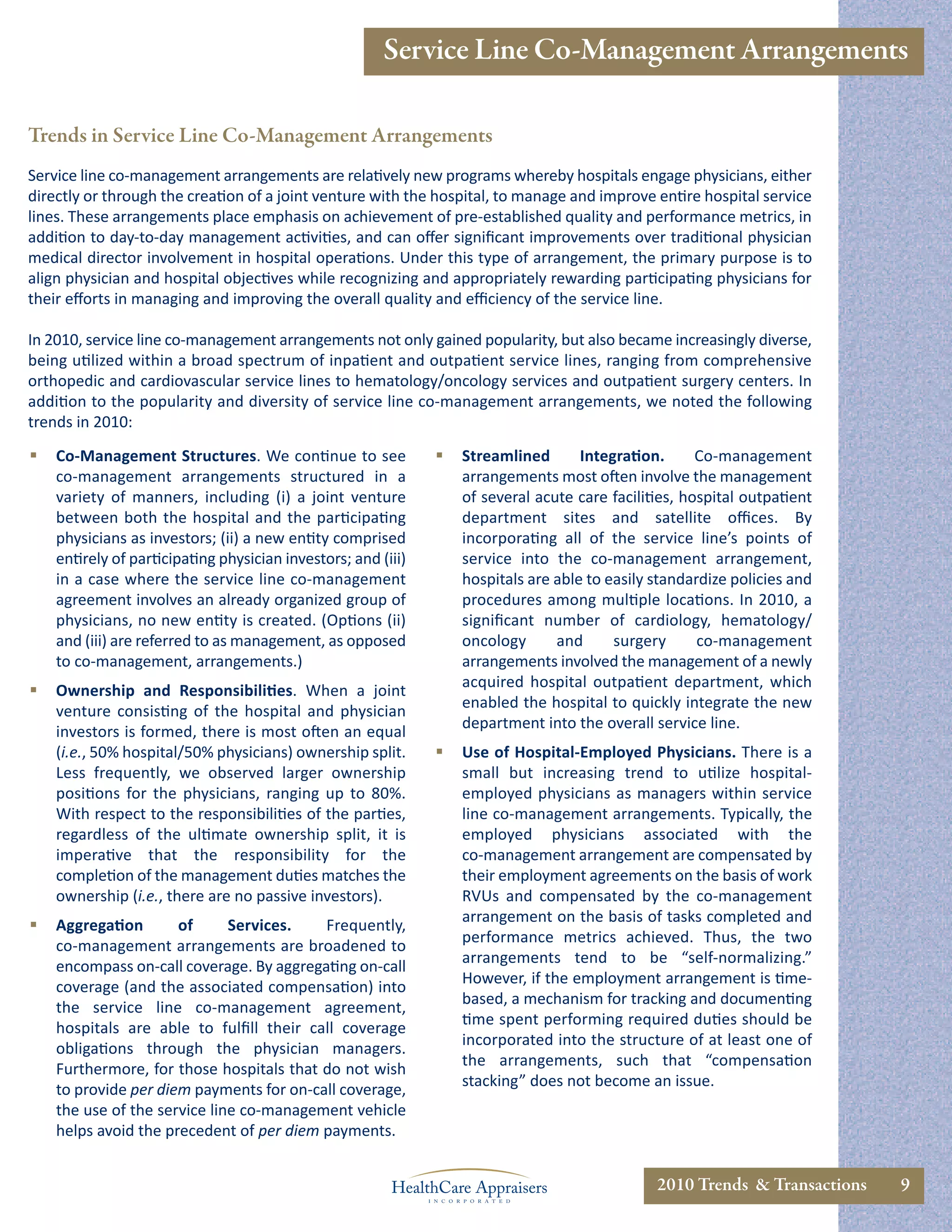 Service Line Co-Management Arrangements

Trends in Service Line Co-Management Arrangements
Service line co-management arrangements are relatively new programs whereby hospitals engage physicians, either
directly or through the creation of a joint venture with the hospital, to manage and improve entire hospital service
lines. These arrangements place emphasis on achievement of pre-established quality and performance metrics, in
addition to day-to-day management activities, and can oﬀer signiﬁcant improvements over traditional physician
medical director involvement in hospital operations. Under this type of arrangement, the primary purpose is to
align physician and hospital objectives while recognizing and appropriately rewarding participating physicians for
their eﬀorts in managing and improving the overall quality and eﬃciency of the service line.

In 2010, service line co-management arrangements not only gained popularity, but also became increasingly diverse,
being utilized within a broad spectrum of inpatient and outpatient service lines, ranging from comprehensive
orthopedic and cardiovascular service lines to hematology/oncology services and outpatient surgery centers. In
addition to the popularity and diversity of service line co-management arrangements, we noted the following
trends in 2010:
   Co-Management Structures. We continue to see                  Streamlined       Integration.      Co-management
    co-management arrangements structured in a                     arrangements most often involve the management
    variety of manners, including (i) a joint venture              of several acute care facilities, hospital outpatient
    between both the hospital and the participating                department sites and satellite oﬃces. By
    physicians as investors; (ii) a new entity comprised           incorporating all of the service line’s points of
    entirely of participating physician investors; and (iii)       service into the co-management arrangement,
    in a case where the service line co-management                 hospitals are able to easily standardize policies and
    agreement involves an already organized group of               procedures among multiple locations. In 2010, a
    physicians, no new entity is created. (Options (ii)            signiﬁcant number of cardiology, hematology/
    and (iii) are referred to as management, as opposed            oncology      and      surgery      co-management
    to co-management, arrangements.)                               arrangements involved the management of a newly
                                                                   acquired hospital outpatient department, which
   Ownership and Responsibilities. When a joint
                                                                   enabled the hospital to quickly integrate the new
    venture consisting of the hospital and physician
                                                                   department into the overall service line.
    investors is formed, there is most often an equal
    (i.e., 50% hospital/50% physicians) ownership split.          Use of Hospital-Employed Physicians. There is a
    Less frequently, we observed larger ownership                  small but increasing trend to utilize hospital-
    positions for the physicians, ranging up to 80%.               employed physicians as managers within service
    With respect to the responsibilities of the parties,           line co-management arrangements. Typically, the
    regardless of the ultimate ownership split, it is              employed physicians associated with the
    imperative that the responsibility for the                     co-management arrangement are compensated by
    completion of the management duties matches the                their employment agreements on the basis of work
    ownership (i.e., there are no passive investors).              RVUs and compensated by the co-management
                                                                   arrangement on the basis of tasks completed and
   Aggregation       of      Services.   Frequently,
                                                                   performance metrics achieved. Thus, the two
    co-management arrangements are broadened to
                                                                   arrangements tend to be “self-normalizing.”
    encompass on-call coverage. By aggregating on-call
                                                                   However, if the employment arrangement is time-
    coverage (and the associated compensation) into
                                                                   based, a mechanism for tracking and documenting
    the service line co-management agreement,
                                                                   time spent performing required duties should be
    hospitals are able to fulﬁll their call coverage
                                                                   incorporated into the structure of at least one of
    obligations through the physician managers.
                                                                   the arrangements, such that “compensation
    Furthermore, for those hospitals that do not wish
                                                                   stacking” does not become an issue.
    to provide per diem payments for on-call coverage,
    the use of the service line co-management vehicle
    helps avoid the precedent of per diem payments.


                                                                                                2010 Trends & Transactions   9
 