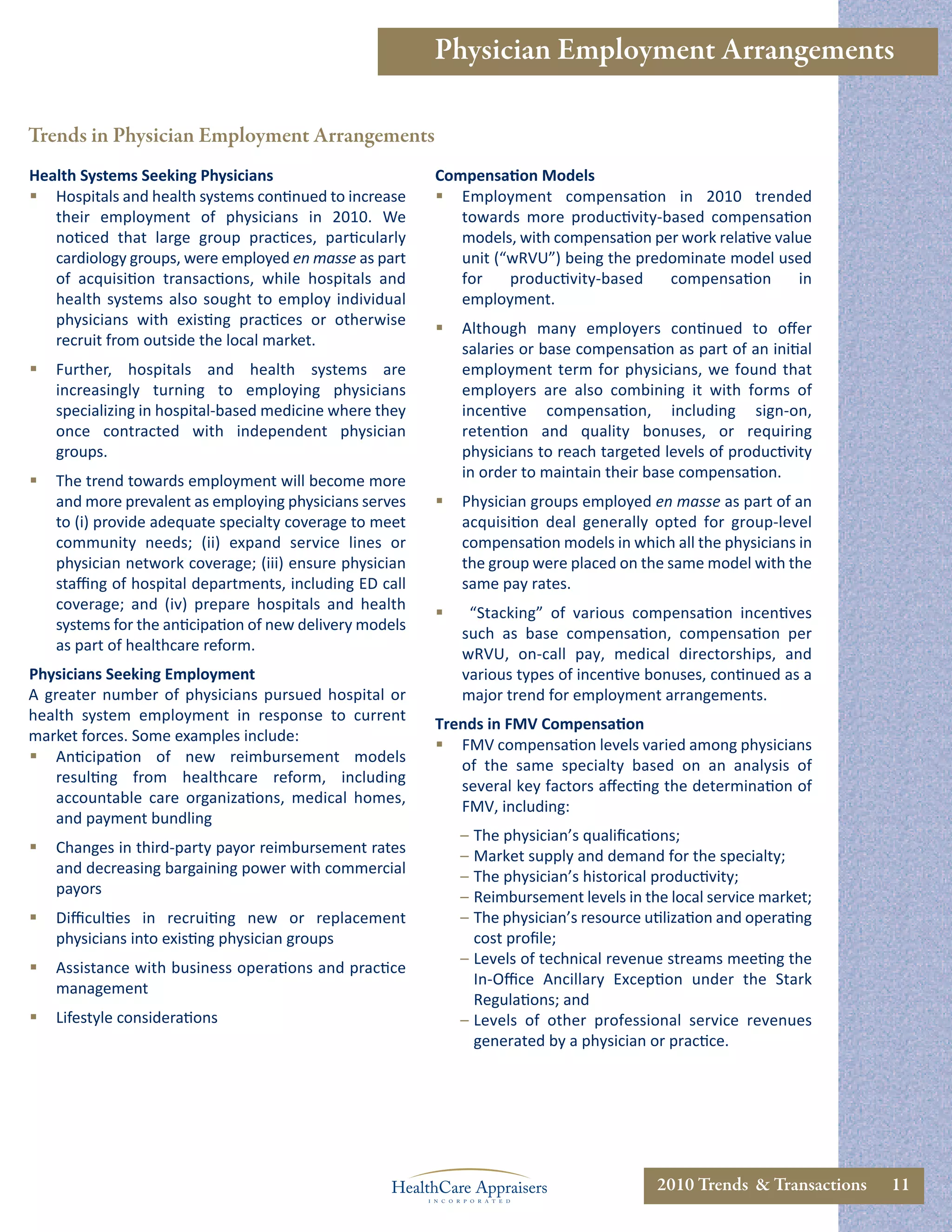 Physician Employment Arrangements

Trends in Physician Employment Arrangements
Health Systems Seeking Physicians                         Compensation Models
 Hospitals and health systems continued to increase       Employment compensation in 2010 trended
   their employment of physicians in 2010. We                towards more productivity-based compensation
   noticed that large group practices, particularly          models, with compensation per work relative value
   cardiology groups, were employed en masse as part         unit (“wRVU”) being the predominate model used
   of acquisition transactions, while hospitals and          for    productivity-based   compensation       in
   health systems also sought to employ individual           employment.
   physicians with existing practices or otherwise
                                                             Although many employers continued to oﬀer
   recruit from outside the local market.
                                                              salaries or base compensation as part of an initial
   Further, hospitals and health systems are                 employment term for physicians, we found that
    increasingly turning to employing physicians              employers are also combining it with forms of
    specializing in hospital-based medicine where they        incentive compensation, including sign-on,
    once contracted with independent physician                retention and quality bonuses, or requiring
    groups.                                                   physicians to reach targeted levels of productivity
                                                              in order to maintain their base compensation.
   The trend towards employment will become more
    and more prevalent as employing physicians serves        Physician groups employed en masse as part of an
    to (i) provide adequate specialty coverage to meet        acquisition deal generally opted for group-level
    community needs; (ii) expand service lines or             compensation models in which all the physicians in
    physician network coverage; (iii) ensure physician        the group were placed on the same model with the
    staﬃng of hospital departments, including ED call         same pay rates.
    coverage; and (iv) prepare hospitals and health
                                                              “Stacking” of various compensation incentives
    systems for the anticipation of new delivery models
                                                              such as base compensation, compensation per
    as part of healthcare reform.
                                                              wRVU, on-call pay, medical directorships, and
Physicians Seeking Employment                                 various types of incentive bonuses, continued as a
A greater number of physicians pursued hospital or            major trend for employment arrangements.
health system employment in response to current
                                                          Trends in FMV Compensation
market forces. Some examples include:
                                                           FMV compensation levels varied among physicians
 Anticipation of new reimbursement models
                                                             of the same specialty based on an analysis of
    resulting from healthcare reform, including
                                                             several key factors aﬀecting the determination of
    accountable care organizations, medical homes,
                                                             FMV, including:
    and payment bundling
                                                              – The physician’s qualiﬁcations;
   Changes in third-party payor reimbursement rates          – Market supply and demand for the specialty;
    and decreasing bargaining power with commercial           – The physician’s historical productivity;
    payors                                                    – Reimbursement levels in the local service market;
   Diﬃculties in recruiting new or replacement               – The physician’s resource utilization and operating
    physicians into existing physician groups                   cost proﬁle;
                                                              – Levels of technical revenue streams meeting the
   Assistance with business operations and practice
                                                                In-Oﬃce Ancillary Exception under the Stark
    management
                                                                Regulations; and
   Lifestyle considerations                                  – Levels of other professional service revenues
                                                                generated by a physician or practice.




                                                                                           2010 Trends & Transactions   11
 