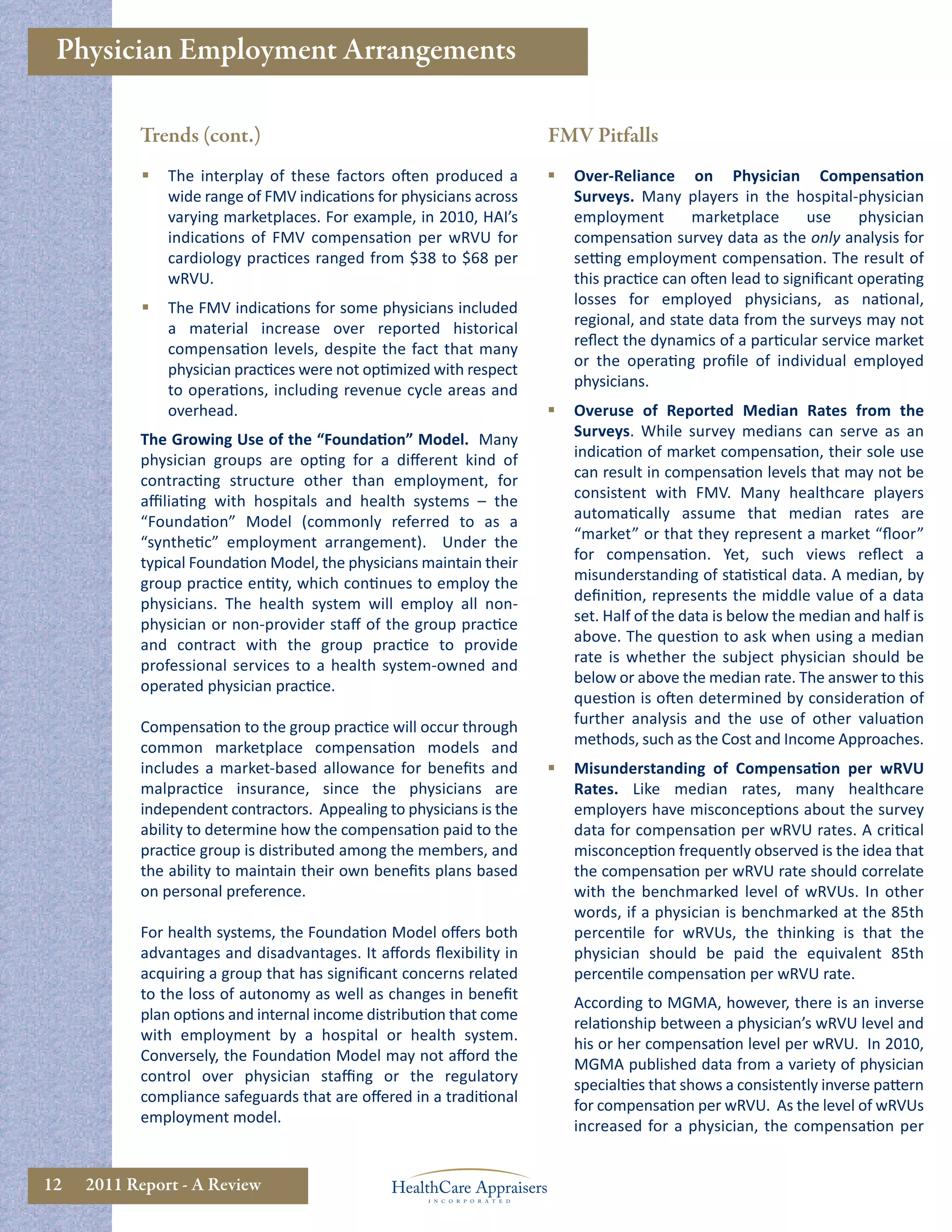 Physician Employment Arrangements

           Trends (cont.)                                             FMV Pitfalls
               The interplay of these factors often produced a          Over-Reliance on Physician Compensation
                wide range of FMV indications for physicians across       Surveys. Many players in the hospital-physician
                varying marketplaces. For example, in 2010, HAI’s         employment        marketplace       use    physician
                indications of FMV compensation per wRVU for              compensation survey data as the only analysis for
                cardiology practices ranged from $38 to $68 per           setting employment compensation. The result of
                wRVU.                                                     this practice can often lead to signiﬁcant operating
                                                                          losses for employed physicians, as national,
               The FMV indications for some physicians included
                                                                          regional, and state data from the surveys may not
                a material increase over reported historical
                                                                          reﬂect the dynamics of a particular service market
                compensation levels, despite the fact that many
                                                                          or the operating proﬁle of individual employed
                physician practices were not optimized with respect
                                                                          physicians.
                to operations, including revenue cycle areas and
                overhead.                                                Overuse of Reported Median Rates from the
           The Growing Use of the “Foundation” Model. Many                Surveys. While survey medians can serve as an
           physician groups are opting for a diﬀerent kind of             indication of market compensation, their sole use
           contracting structure other than employment, for               can result in compensation levels that may not be
           aﬃliating with hospitals and health systems – the              consistent with FMV. Many healthcare players
           “Foundation” Model (commonly referred to as a                  automatically assume that median rates are
           “synthetic” employment arrangement). Under the                 “market” or that they represent a market “ﬂoor”
           typical Foundation Model, the physicians maintain their        for compensation. Yet, such views reﬂect a
           group practice entity, which continues to employ the           misunderstanding of statistical data. A median, by
           physicians. The health system will employ all non-             deﬁnition, represents the middle value of a data
           physician or non-provider staﬀ of the group practice           set. Half of the data is below the median and half is
           and contract with the group practice to provide                above. The question to ask when using a median
           professional services to a health system-owned and             rate is whether the subject physician should be
           operated physician practice.                                   below or above the median rate. The answer to this
                                                                          question is often determined by consideration of
           Compensation to the group practice will occur through          further analysis and the use of other valuation
           common marketplace compensation models and                     methods, such as the Cost and Income Approaches.
           includes a market-based allowance for beneﬁts and             Misunderstanding of Compensation per wRVU
           malpractice insurance, since the physicians are                Rates. Like median rates, many healthcare
           independent contractors. Appealing to physicians is the        employers have misconceptions about the survey
           ability to determine how the compensation paid to the          data for compensation per wRVU rates. A critical
           practice group is distributed among the members, and           misconception frequently observed is the idea that
           the ability to maintain their own beneﬁts plans based          the compensation per wRVU rate should correlate
           on personal preference.                                        with the benchmarked level of wRVUs. In other
                                                                          words, if a physician is benchmarked at the 85th
           For health systems, the Foundation Model oﬀers both            percentile for wRVUs, the thinking is that the
           advantages and disadvantages. It aﬀords ﬂexibility in          physician should be paid the equivalent 85th
           acquiring a group that has signiﬁcant concerns related         percentile compensation per wRVU rate.
           to the loss of autonomy as well as changes in beneﬁt
                                                                          According to MGMA, however, there is an inverse
           plan options and internal income distribution that come
                                                                          relationship between a physician’s wRVU level and
           with employment by a hospital or health system.
                                                                          his or her compensation level per wRVU. In 2010,
           Conversely, the Foundation Model may not aﬀord the
                                                                          MGMA published data from a variety of physician
           control over physician staﬃng or the regulatory
                                                                          specialties that shows a consistently inverse pattern
           compliance safeguards that are oﬀered in a traditional
                                                                          for compensation per wRVU. As the level of wRVUs
           employment model.
                                                                          increased for a physician, the compensation per


12   2011 Report - A Review
 