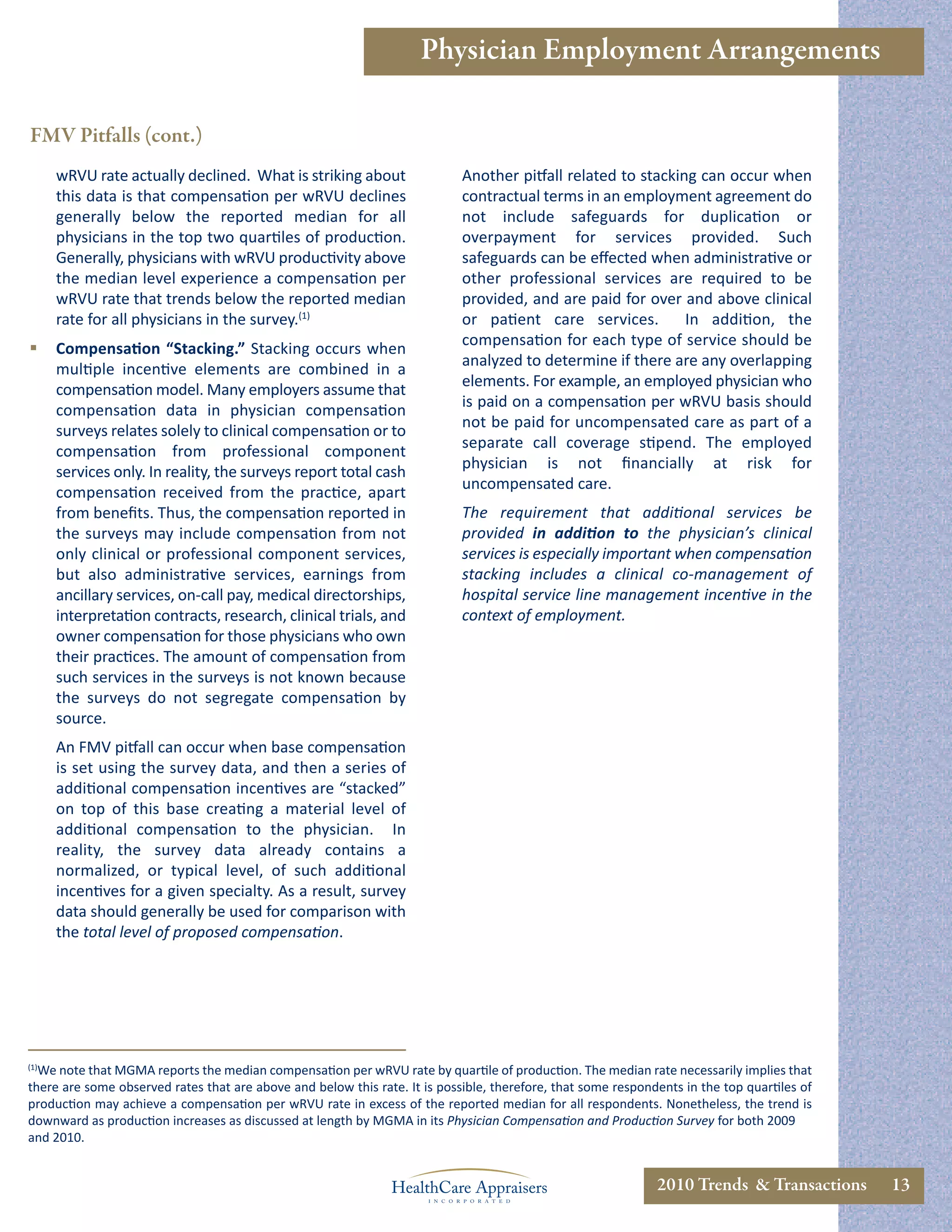 Physician Employment Arrangements

FMV Pitfalls (cont.)
      wRVU rate actually declined. What is striking about                   Another pitfall related to stacking can occur when
      this data is that compensation per wRVU declines                      contractual terms in an employment agreement do
      generally below the reported median for all                           not include safeguards for duplication or
      physicians in the top two quartiles of production.                    overpayment for services provided. Such
      Generally, physicians with wRVU productivity above                    safeguards can be eﬀected when administrative or
      the median level experience a compensation per                        other professional services are required to be
      wRVU rate that trends below the reported median                       provided, and are paid for over and above clinical
      rate for all physicians in the survey.(1)                             or patient care services.         In addition, the
                                                                            compensation for each type of service should be
     Compensation “Stacking.” Stacking occurs when
                                                                            analyzed to determine if there are any overlapping
      multiple incentive elements are combined in a
                                                                            elements. For example, an employed physician who
      compensation model. Many employers assume that
                                                                            is paid on a compensation per wRVU basis should
      compensation data in physician compensation
                                                                            not be paid for uncompensated care as part of a
      surveys relates solely to clinical compensation or to
                                                                            separate call coverage stipend. The employed
      compensation from professional component
                                                                            physician is not ﬁnancially at risk for
      services only. In reality, the surveys report total cash
                                                                            uncompensated care.
      compensation received from the practice, apart
      from beneﬁts. Thus, the compensation reported in                      The requirement that additional services be
      the surveys may include compensation from not                         provided in addition to the physician’s clinical
      only clinical or professional component services,                     services is especially important when compensation
      but also administrative services, earnings from                       stacking includes a clinical co-management of
      ancillary services, on-call pay, medical directorships,               hospital service line management incentive in the
      interpretation contracts, research, clinical trials, and              context of employment.
      owner compensation for those physicians who own
      their practices. The amount of compensation from
      such services in the surveys is not known because
      the surveys do not segregate compensation by
      source.
      An FMV pitfall can occur when base compensation
      is set using the survey data, and then a series of
      additional compensation incentives are “stacked”
      on top of this base creating a material level of
      additional compensation to the physician. In
      reality, the survey data already contains a
      normalized, or typical level, of such additional
      incentives for a given specialty. As a result, survey
      data should generally be used for comparison with
      the total level of proposed compensation.




(1)
  We note that MGMA reports the median compensation per wRVU rate by quartile of production. The median rate necessarily implies that
there are some observed rates that are above and below this rate. It is possible, therefore, that some respondents in the top quartiles of
production may achieve a compensation per wRVU rate in excess of the reported median for all respondents. Nonetheless, the trend is
downward as production increases as discussed at length by MGMA in its Physician Compensation and Production Survey for both 2009
and 2010.


                                                                                                              2010 Trends & Transactions     13
 