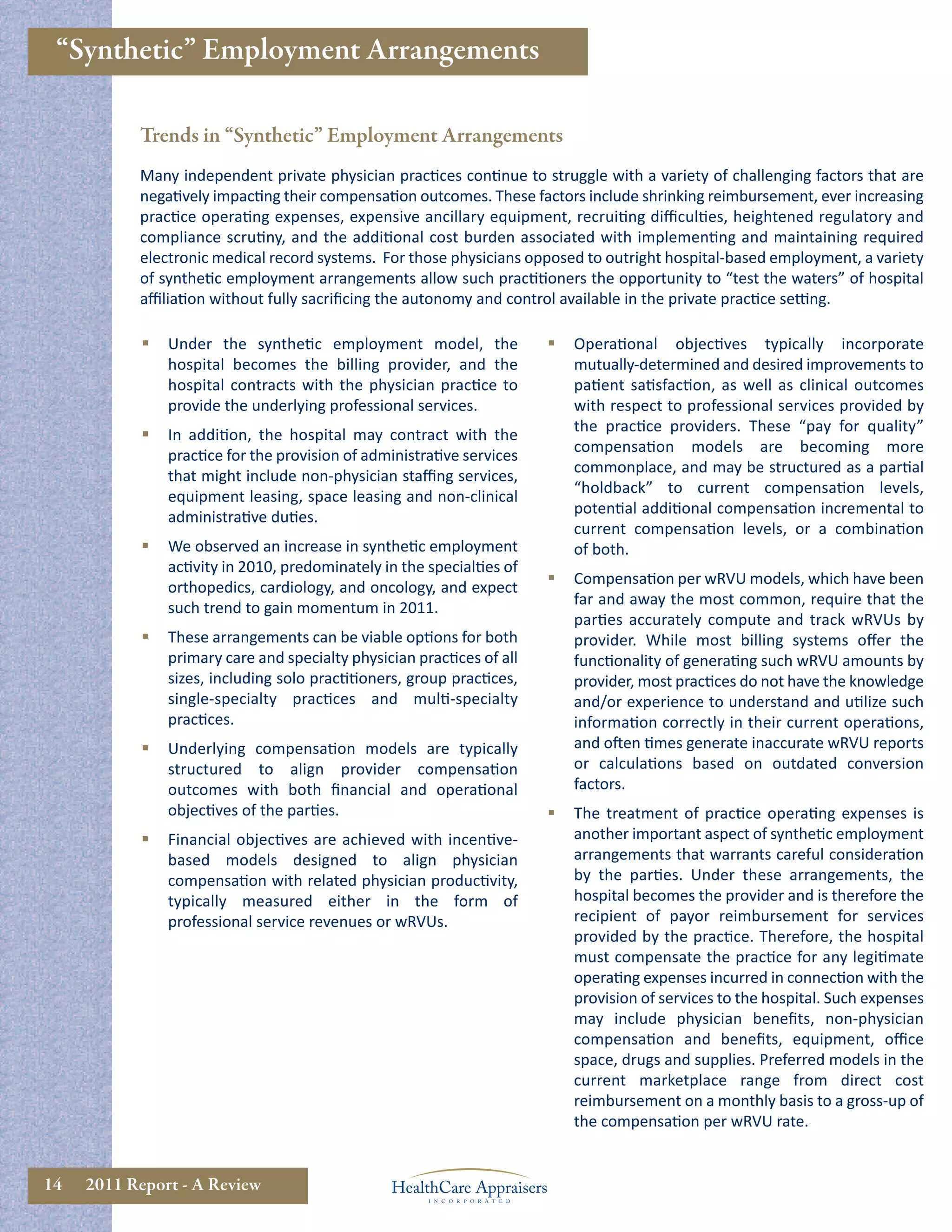 “Synthetic” Employment Arrangements

           Trends in “Synthetic” Employment Arrangements
           Many independent private physician practices continue to struggle with a variety of challenging factors that are
           negatively impacting their compensation outcomes. These factors include shrinking reimbursement, ever increasing
           practice operating expenses, expensive ancillary equipment, recruiting diﬃculties, heightened regulatory and
           compliance scrutiny, and the additional cost burden associated with implementing and maintaining required
           electronic medical record systems. For those physicians opposed to outright hospital-based employment, a variety
           of synthetic employment arrangements allow such practitioners the opportunity to “test the waters” of hospital
           aﬃliation without fully sacriﬁcing the autonomy and control available in the private practice setting.

               Under the synthetic employment model, the                  Operational objectives typically incorporate
                hospital becomes the billing provider, and the              mutually-determined and desired improvements to
                hospital contracts with the physician practice to           patient satisfaction, as well as clinical outcomes
                provide the underlying professional services.               with respect to professional services provided by
                                                                            the practice providers. These “pay for quality”
               In addition, the hospital may contract with the
                                                                            compensation models are becoming more
                practice for the provision of administrative services
                                                                            commonplace, and may be structured as a partial
                that might include non-physician staﬃng services,
                                                                            “holdback” to current compensation levels,
                equipment leasing, space leasing and non-clinical
                                                                            potential additional compensation incremental to
                administrative duties.
                                                                            current compensation levels, or a combination
               We observed an increase in synthetic employment             of both.
                activity in 2010, predominately in the specialties of
                                                                           Compensation per wRVU models, which have been
                orthopedics, cardiology, and oncology, and expect
                                                                            far and away the most common, require that the
                such trend to gain momentum in 2011.
                                                                            parties accurately compute and track wRVUs by
               These arrangements can be viable options for both           provider. While most billing systems oﬀer the
                primary care and specialty physician practices of all       functionality of generating such wRVU amounts by
                sizes, including solo practitioners, group practices,       provider, most practices do not have the knowledge
                single-specialty practices and multi-specialty              and/or experience to understand and utilize such
                practices.                                                  information correctly in their current operations,
               Underlying compensation models are typically                and often times generate inaccurate wRVU reports
                structured to align provider compensation                   or calculations based on outdated conversion
                outcomes with both ﬁnancial and operational                 factors.
                objectives of the parties.                                 The treatment of practice operating expenses is
               Financial objectives are achieved with incentive-           another important aspect of synthetic employment
                based models designed to align physician                    arrangements that warrants careful consideration
                compensation with related physician productivity,           by the parties. Under these arrangements, the
                typically measured either in the form of                    hospital becomes the provider and is therefore the
                professional service revenues or wRVUs.                     recipient of payor reimbursement for services
                                                                            provided by the practice. Therefore, the hospital
                                                                            must compensate the practice for any legitimate
                                                                            operating expenses incurred in connection with the
                                                                            provision of services to the hospital. Such expenses
                                                                            may include physician beneﬁts, non-physician
                                                                            compensation and beneﬁts, equipment, oﬃce
                                                                            space, drugs and supplies. Preferred models in the
                                                                            current marketplace range from direct cost
                                                                            reimbursement on a monthly basis to a gross-up of
                                                                            the compensation per wRVU rate.


14   2011 Report - A Review
 