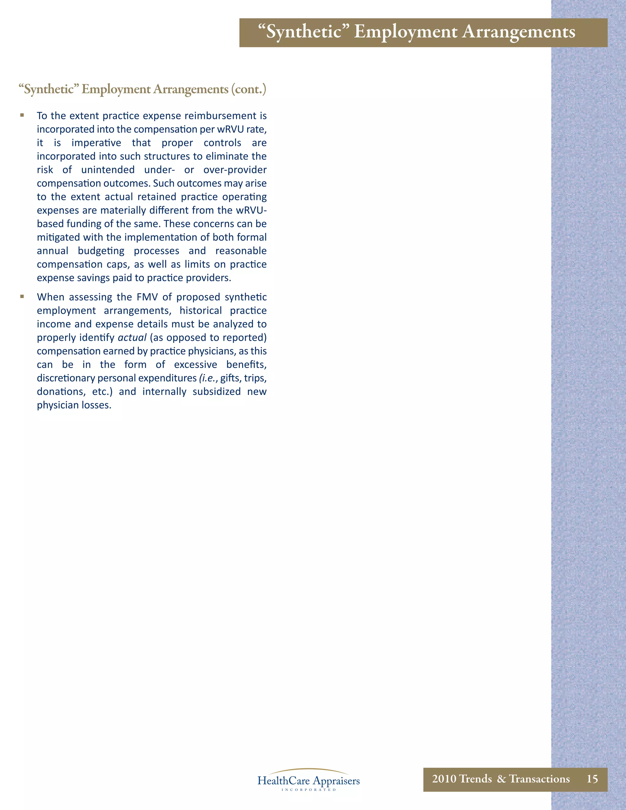 “Synthetic” Employment Arrangements

“Synthetic” Employment Arrangements (cont.)
   To the extent practice expense reimbursement is
    incorporated into the compensation per wRVU rate,
    it is imperative that proper controls are
    incorporated into such structures to eliminate the
    risk of unintended under- or over-provider
    compensation outcomes. Such outcomes may arise
    to the extent actual retained practice operating
    expenses are materially diﬀerent from the wRVU-
    based funding of the same. These concerns can be
    mitigated with the implementation of both formal
    annual budgeting processes and reasonable
    compensation caps, as well as limits on practice
    expense savings paid to practice providers.
   When assessing the FMV of proposed synthetic
    employment arrangements, historical practice
    income and expense details must be analyzed to
    properly identify actual (as opposed to reported)
    compensation earned by practice physicians, as this
    can be in the form of excessive beneﬁts,
    discretionary personal expenditures (i.e., gifts, trips,
    donations, etc.) and internally subsidized new
    physician losses.




                                                                            2010 Trends & Transactions   15
 