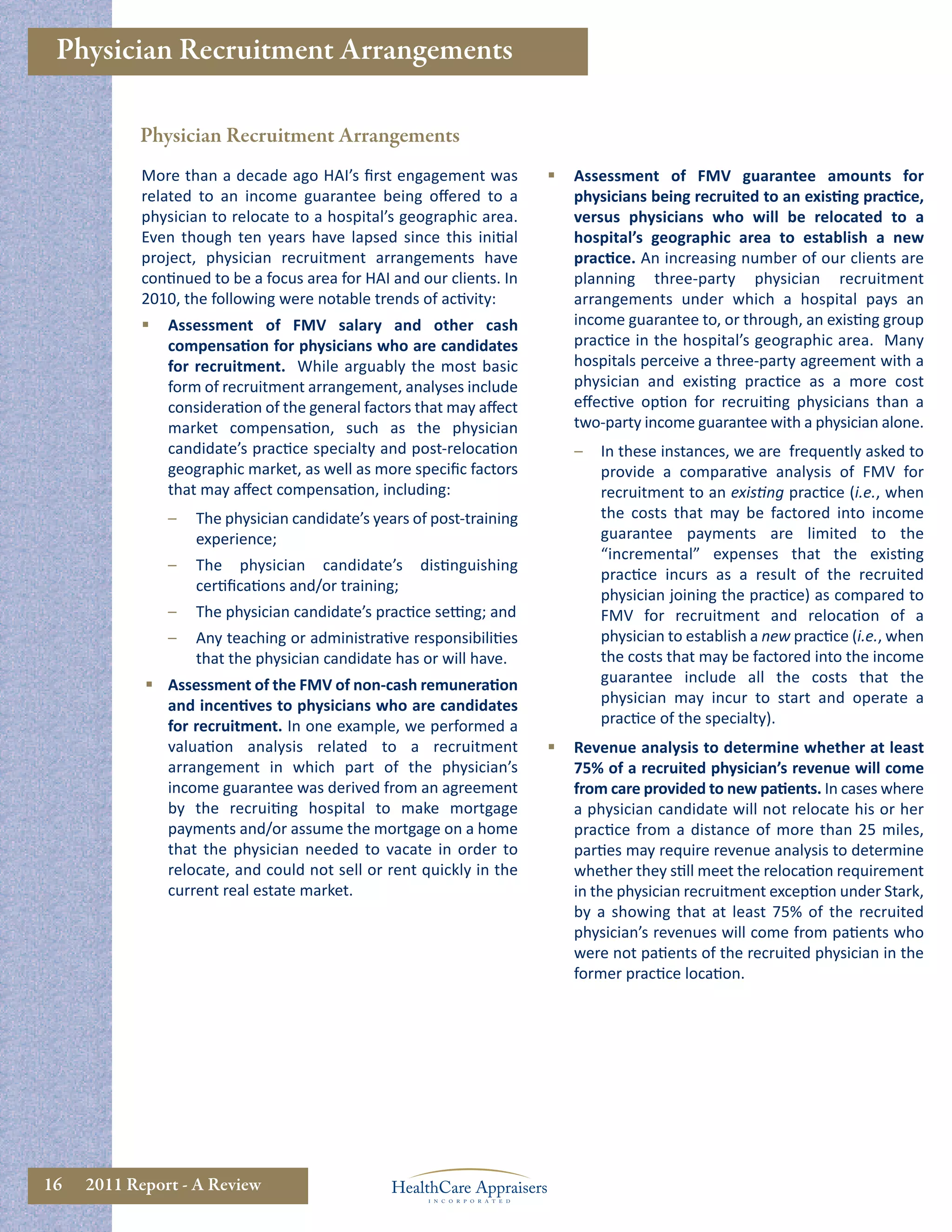 Physician Recruitment Arrangements

           Physician Recruitment Arrangements
            More than a decade ago HAI’s ﬁrst engagement was              Assessment of FMV guarantee amounts for
            related to an income guarantee being oﬀered to a               physicians being recruited to an existing practice,
            physician to relocate to a hospital’s geographic area.         versus physicians who will be relocated to a
            Even though ten years have lapsed since this initial           hospital’s geographic area to establish a new
            project, physician recruitment arrangements have               practice. An increasing number of our clients are
            continued to be a focus area for HAI and our clients. In       planning three-party physician recruitment
            2010, the following were notable trends of activity:           arrangements under which a hospital pays an
               Assessment of FMV salary and other cash                    income guarantee to, or through, an existing group
                compensation for physicians who are candidates             practice in the hospital’s geographic area. Many
                for recruitment. While arguably the most basic             hospitals perceive a three-party agreement with a
                form of recruitment arrangement, analyses include          physician and existing practice as a more cost
                consideration of the general factors that may aﬀect        eﬀective option for recruiting physicians than a
                market compensation, such as the physician                 two-party income guarantee with a physician alone.
                candidate’s practice specialty and post-relocation         –   In these instances, we are frequently asked to
                geographic market, as well as more speciﬁc factors             provide a comparative analysis of FMV for
                that may aﬀect compensation, including:                        recruitment to an existing practice (i.e., when
                –   The physician candidate’s years of post-training           the costs that may be factored into income
                    experience;                                                guarantee payments are limited to the
                                                                               “incremental” expenses that the existing
                –   The physician candidate’s        distinguishing
                                                                               practice incurs as a result of the recruited
                    certiﬁcations and/or training;
                                                                               physician joining the practice) as compared to
                –   The physician candidate’s practice setting; and            FMV for recruitment and relocation of a
                –   Any teaching or administrative responsibilities            physician to establish a new practice (i.e., when
                    that the physician candidate has or will have.             the costs that may be factored into the income
             Assessment of the FMV of non-cash remuneration                   guarantee include all the costs that the
              and incentives to physicians who are candidates                  physician may incur to start and operate a
              for recruitment. In one example, we performed a                  practice of the specialty).
              valuation analysis related to a recruitment                 Revenue analysis to determine whether at least
              arrangement in which part of the physician’s                 75% of a recruited physician’s revenue will come
              income guarantee was derived from an agreement               from care provided to new patients. In cases where
              by the recruiting hospital to make mortgage                  a physician candidate will not relocate his or her
              payments and/or assume the mortgage on a home                practice from a distance of more than 25 miles,
              that the physician needed to vacate in order to              parties may require revenue analysis to determine
              relocate, and could not sell or rent quickly in the          whether they still meet the relocation requirement
              current real estate market.                                  in the physician recruitment exception under Stark,
                                                                           by a showing that at least 75% of the recruited
                                                                           physician’s revenues will come from patients who
                                                                           were not patients of the recruited physician in the
                                                                           former practice location.




16   2011 Report - A Review
 