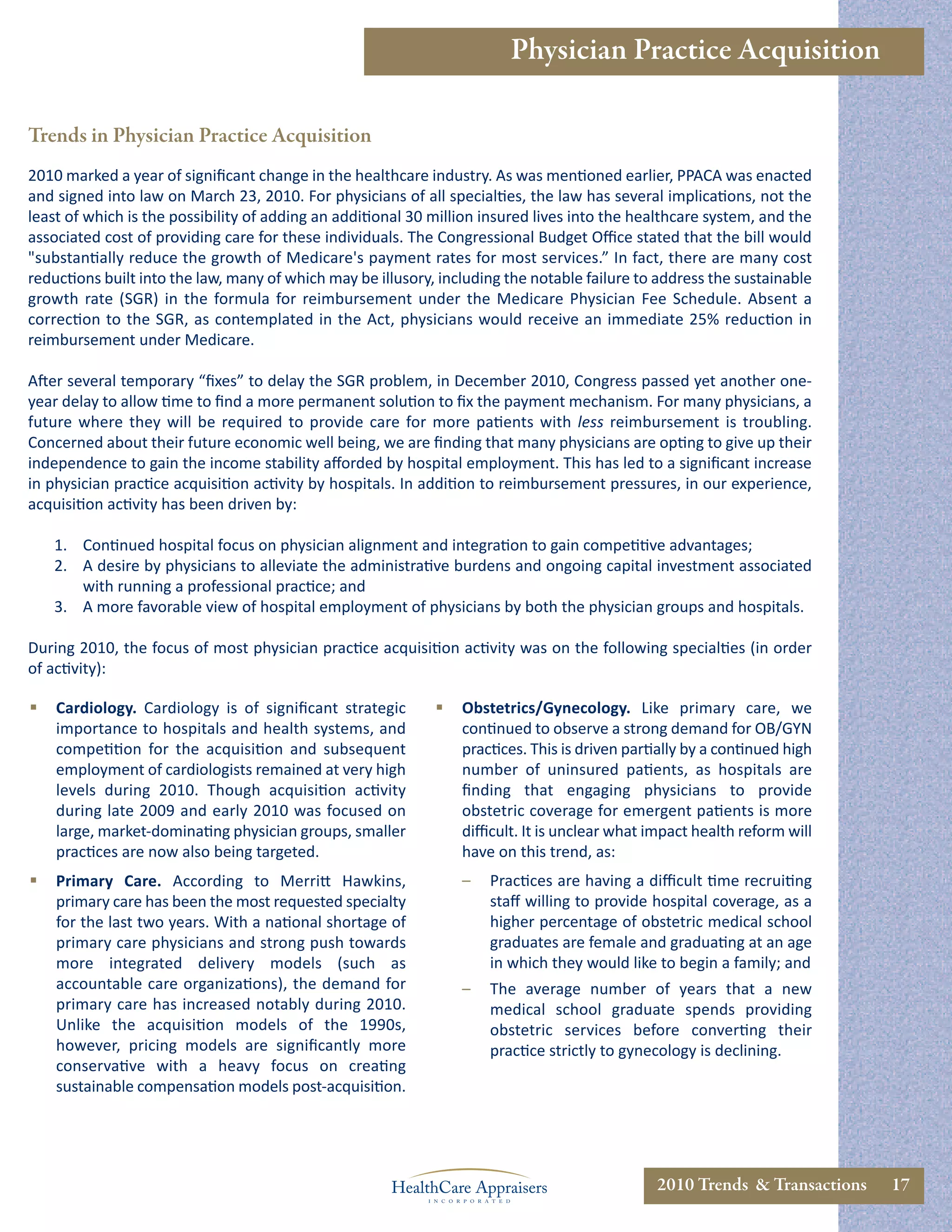 Physician Practice Acquisition

Trends in Physician Practice Acquisition
2010 marked a year of signiﬁcant change in the healthcare industry. As was mentioned earlier, PPACA was enacted
and signed into law on March 23, 2010. For physicians of all specialties, the law has several implications, not the
least of which is the possibility of adding an additional 30 million insured lives into the healthcare system, and the
associated cost of providing care for these individuals. The Congressional Budget Oﬃce stated that the bill would
"substantially reduce the growth of Medicare's payment rates for most services.” In fact, there are many cost
reductions built into the law, many of which may be illusory, including the notable failure to address the sustainable
growth rate (SGR) in the formula for reimbursement under the Medicare Physician Fee Schedule. Absent a
correction to the SGR, as contemplated in the Act, physicians would receive an immediate 25% reduction in
reimbursement under Medicare.

After several temporary “ﬁxes” to delay the SGR problem, in December 2010, Congress passed yet another one-
year delay to allow time to ﬁnd a more permanent solution to ﬁx the payment mechanism. For many physicians, a
future where they will be required to provide care for more patients with less reimbursement is troubling.
Concerned about their future economic well being, we are ﬁnding that many physicians are opting to give up their
independence to gain the income stability aﬀorded by hospital employment. This has led to a signiﬁcant increase
in physician practice acquisition activity by hospitals. In addition to reimbursement pressures, in our experience,
acquisition activity has been driven by:

    1. Continued hospital focus on physician alignment and integration to gain competitive advantages;
    2. A desire by physicians to alleviate the administrative burdens and ongoing capital investment associated
       with running a professional practice; and
    3. A more favorable view of hospital employment of physicians by both the physician groups and hospitals.

During 2010, the focus of most physician practice acquisition activity was on the following specialties (in order
of activity):

   Cardiology. Cardiology is of signiﬁcant strategic           Obstetrics/Gynecology. Like primary care, we
    importance to hospitals and health systems, and              continued to observe a strong demand for OB/GYN
    competition for the acquisition and subsequent               practices. This is driven partially by a continued high
    employment of cardiologists remained at very high            number of uninsured patients, as hospitals are
    levels during 2010. Though acquisition activity              ﬁnding that engaging physicians to provide
    during late 2009 and early 2010 was focused on               obstetric coverage for emergent patients is more
    large, market-dominating physician groups, smaller           diﬃcult. It is unclear what impact health reform will
    practices are now also being targeted.                       have on this trend, as:
   Primary Care. According to Merritt Hawkins,                  –   Practices are having a diﬃcult time recruiting
    primary care has been the most requested specialty               staﬀ willing to provide hospital coverage, as a
    for the last two years. With a national shortage of              higher percentage of obstetric medical school
    primary care physicians and strong push towards                  graduates are female and graduating at an age
    more integrated delivery models (such as                         in which they would like to begin a family; and
    accountable care organizations), the demand for              –   The average number of years that a new
    primary care has increased notably during 2010.                  medical school graduate spends providing
    Unlike the acquisition models of the 1990s,                      obstetric services before converting their
    however, pricing models are signiﬁcantly more                    practice strictly to gynecology is declining.
    conservative with a heavy focus on creating
    sustainable compensation models post-acquisition.




                                                                                               2010 Trends & Transactions   17
 