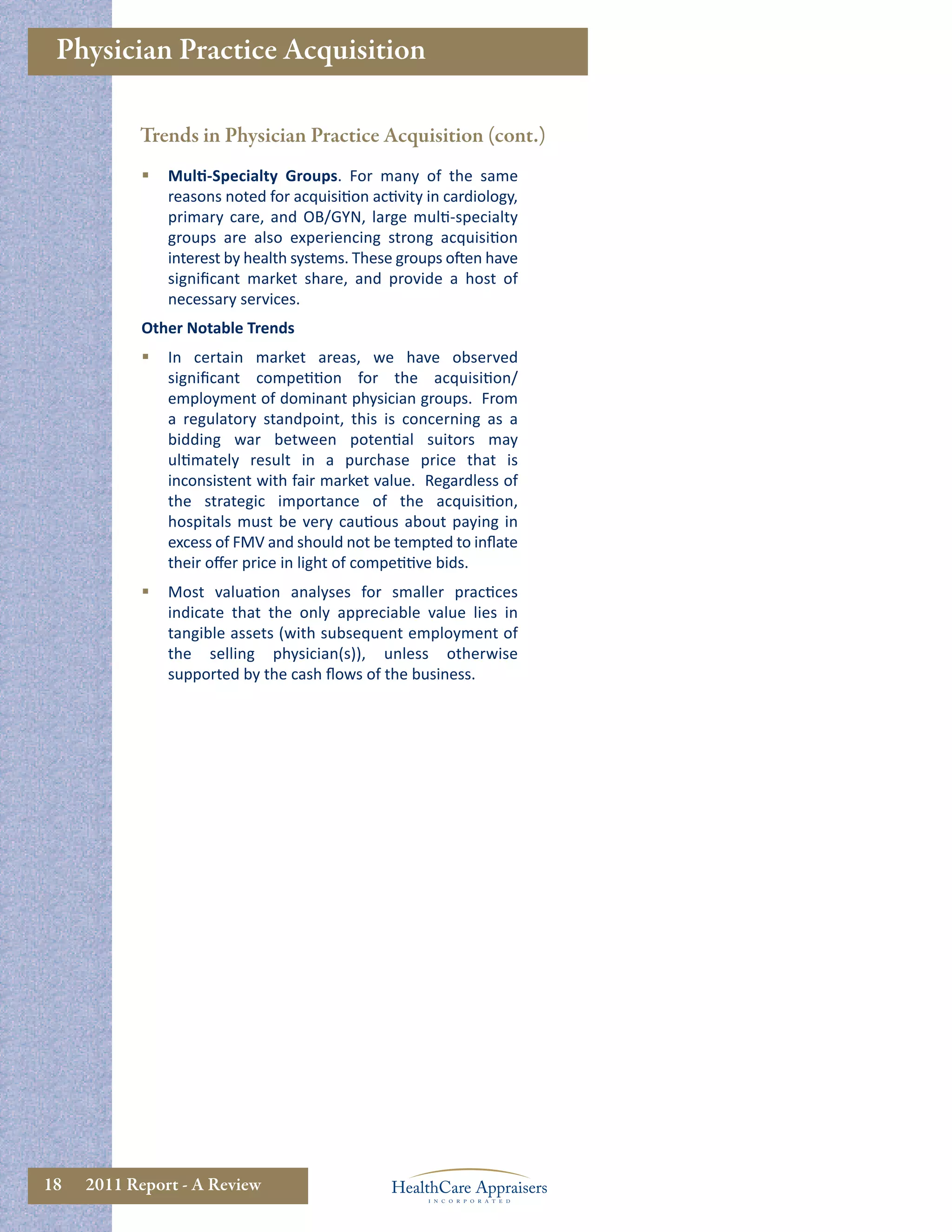 Physician Practice Acquisition

           Trends in Physician Practice Acquisition (cont.)
               Multi-Specialty Groups. For many of the same
                reasons noted for acquisition activity in cardiology,
                primary care, and OB/GYN, large multi-specialty
                groups are also experiencing strong acquisition
                interest by health systems. These groups often have
                signiﬁcant market share, and provide a host of
                necessary services.
            Other Notable Trends
               In certain market areas, we have observed
                signiﬁcant competition for the acquisition/
                employment of dominant physician groups. From
                a regulatory standpoint, this is concerning as a
                bidding war between potential suitors may
                ultimately result in a purchase price that is
                inconsistent with fair market value. Regardless of
                the strategic importance of the acquisition,
                hospitals must be very cautious about paying in
                excess of FMV and should not be tempted to inﬂate
                their oﬀer price in light of competitive bids.
               Most valuation analyses for smaller practices
                indicate that the only appreciable value lies in
                tangible assets (with subsequent employment of
                the selling physician(s)), unless otherwise
                supported by the cash ﬂows of the business.




18   2011 Report - A Review
 