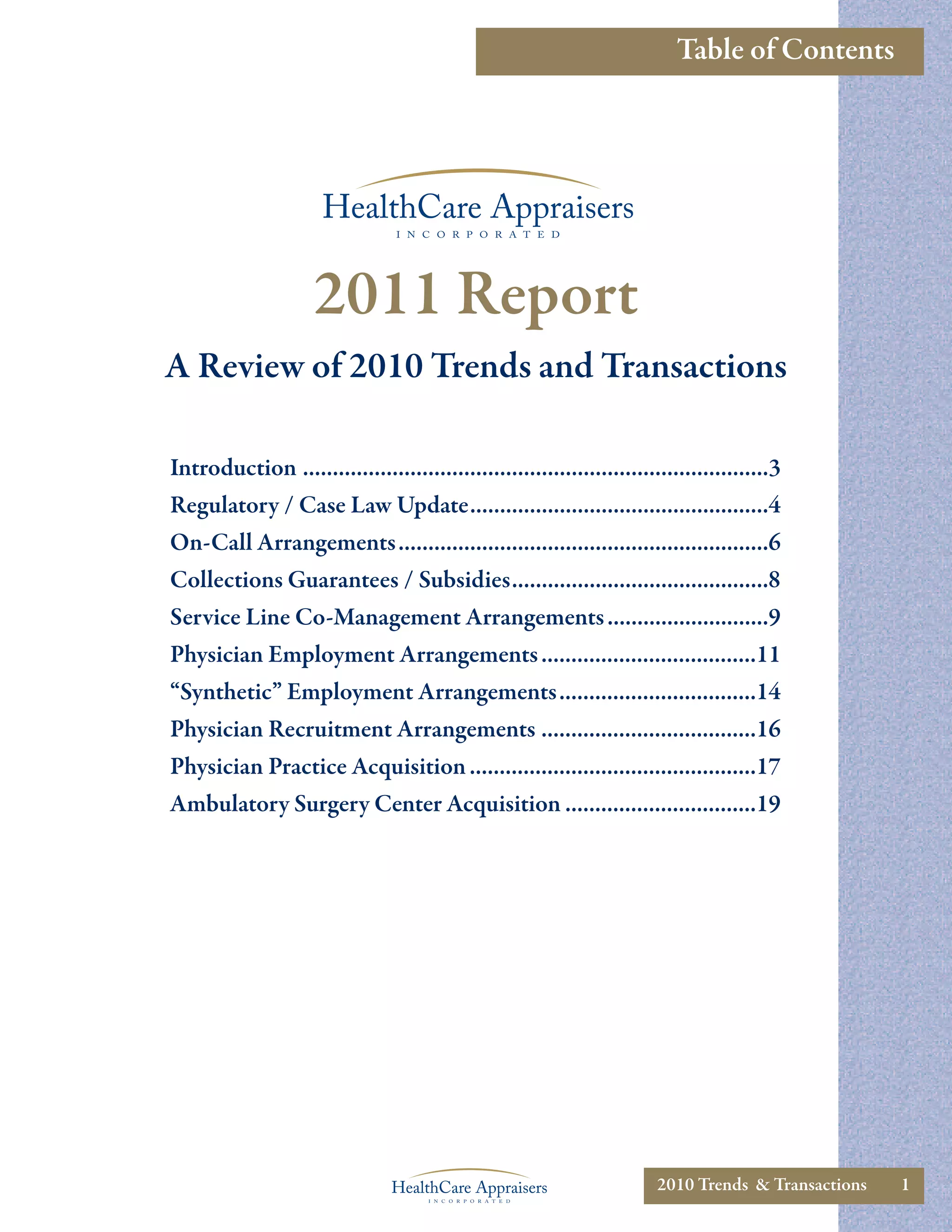Table of Contents




                     2011 Report
A Review of 2010 Trends and Transactions

Introduction ..............................................................................3
Regulatory / Case Law Update..................................................4
On-Call Arrangements..............................................................6
Collections Guarantees / Subsidies...........................................8
Service Line Co-Management Arrangements ...........................9
Physician Employment Arrangements ....................................11
“Synthetic” Employment Arrangements.................................14
Physician Recruitment Arrangements ....................................16
Physician Practice Acquisition ................................................17
Ambulatory Surgery Center Acquisition ................................19




                                                                         2010 Trends & Transactions   1
 