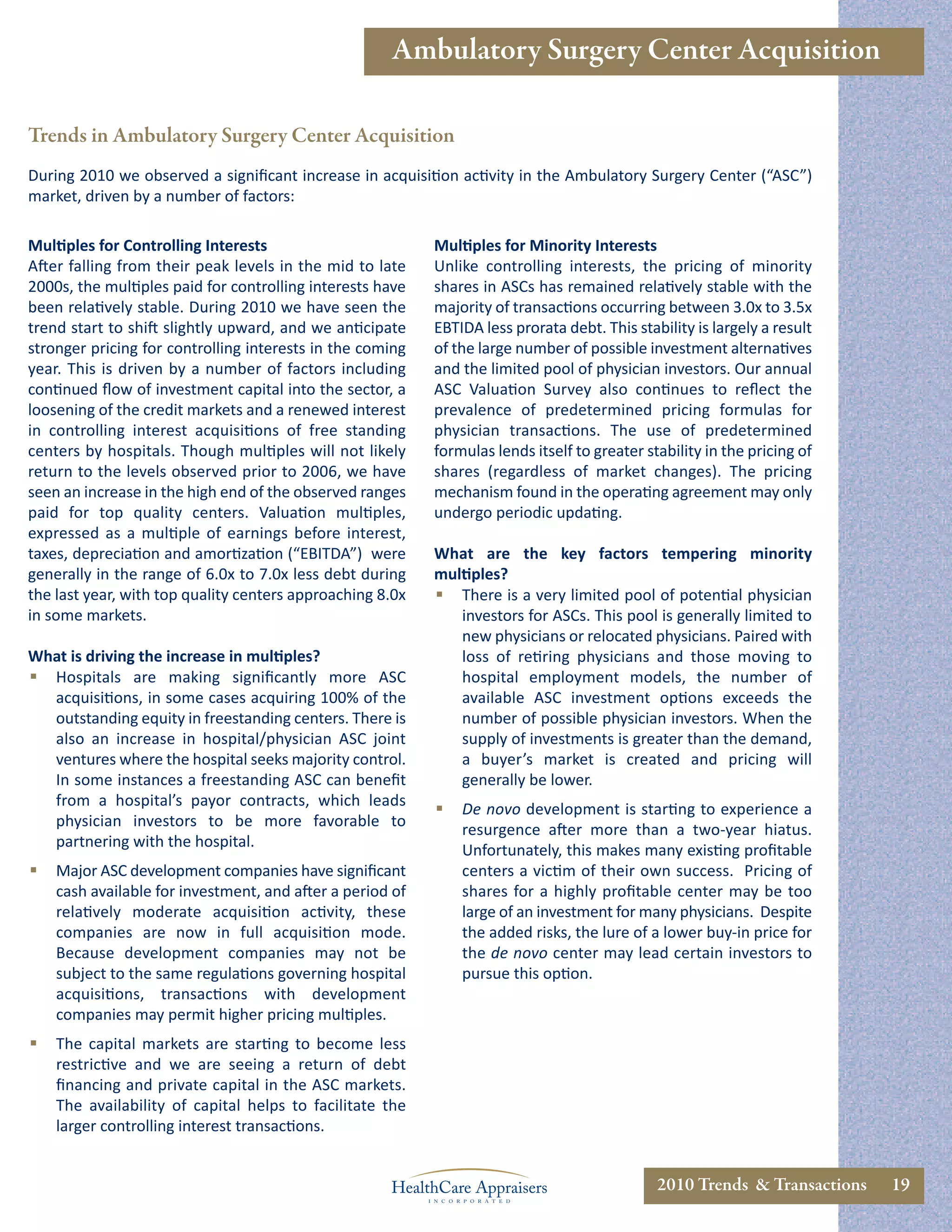 Ambulatory Surgery Center Acquisition

Trends in Ambulatory Surgery Center Acquisition
During 2010 we observed a signiﬁcant increase in acquisition activity in the Ambulatory Surgery Center (“ASC”)
market, driven by a number of factors:

Multiples for Controlling Interests                        Multiples for Minority Interests
After falling from their peak levels in the mid to late    Unlike controlling interests, the pricing of minority
2000s, the multiples paid for controlling interests have   shares in ASCs has remained relatively stable with the
been relatively stable. During 2010 we have seen the       majority of transactions occurring between 3.0x to 3.5x
trend start to shift slightly upward, and we anticipate    EBTIDA less prorata debt. This stability is largely a result
stronger pricing for controlling interests in the coming   of the large number of possible investment alternatives
year. This is driven by a number of factors including      and the limited pool of physician investors. Our annual
continued ﬂow of investment capital into the sector, a     ASC Valuation Survey also continues to reﬂect the
loosening of the credit markets and a renewed interest     prevalence of predetermined pricing formulas for
in controlling interest acquisitions of free standing      physician transactions. The use of predetermined
centers by hospitals. Though multiples will not likely     formulas lends itself to greater stability in the pricing of
return to the levels observed prior to 2006, we have       shares (regardless of market changes). The pricing
seen an increase in the high end of the observed ranges    mechanism found in the operating agreement may only
paid for top quality centers. Valuation multiples,         undergo periodic updating.
expressed as a multiple of earnings before interest,
taxes, depreciation and amortization (“EBITDA”) were       What are the key factors tempering minority
generally in the range of 6.0x to 7.0x less debt during    multiples?
the last year, with top quality centers approaching 8.0x    There is a very limited pool of potential physician
in some markets.                                              investors for ASCs. This pool is generally limited to
                                                              new physicians or relocated physicians. Paired with
What is driving the increase in multiples?                    loss of retiring physicians and those moving to
 Hospitals are making signiﬁcantly more ASC                  hospital employment models, the number of
  acquisitions, in some cases acquiring 100% of the           available ASC investment options exceeds the
  outstanding equity in freestanding centers. There is        number of possible physician investors. When the
  also an increase in hospital/physician ASC joint            supply of investments is greater than the demand,
  ventures where the hospital seeks majority control.         a buyer’s market is created and pricing will
  In some instances a freestanding ASC can beneﬁt             generally be lower.
  from a hospital’s payor contracts, which leads
                                                              De novo development is starting to experience a
  physician investors to be more favorable to
                                                               resurgence after more than a two-year hiatus.
  partnering with the hospital.
                                                               Unfortunately, this makes many existing proﬁtable
   Major ASC development companies have signiﬁcant            centers a victim of their own success. Pricing of
    cash available for investment, and after a period of       shares for a highly proﬁtable center may be too
    relatively moderate acquisition activity, these            large of an investment for many physicians. Despite
    companies are now in full acquisition mode.                the added risks, the lure of a lower buy-in price for
    Because development companies may not be                   the de novo center may lead certain investors to
    subject to the same regulations governing hospital         pursue this option.
    acquisitions, transactions with development
    companies may permit higher pricing multiples.
   The capital markets are starting to become less
    restrictive and we are seeing a return of debt
    ﬁnancing and private capital in the ASC markets.
    The availability of capital helps to facilitate the
    larger controlling interest transactions.


                                                                                              2010 Trends & Transactions   19
 