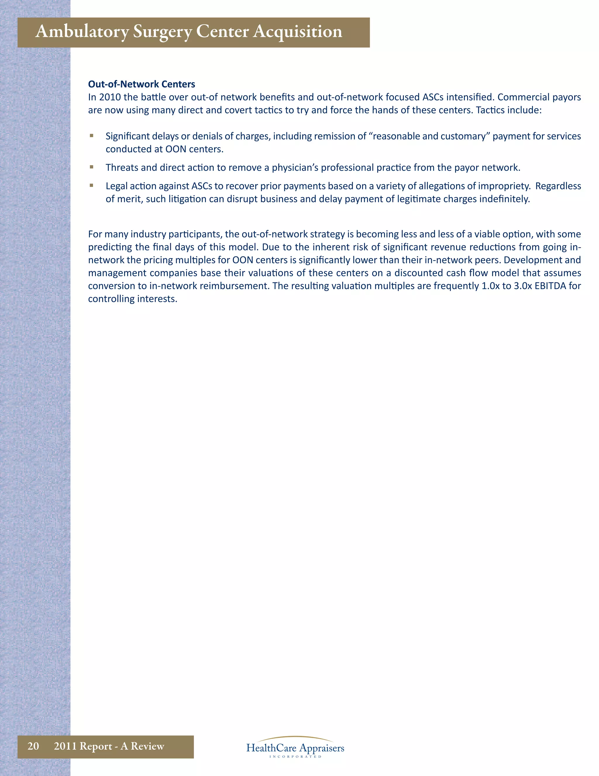 Ambulatory Surgery Center Acquisition

           Out-of-Network Centers
           In 2010 the battle over out-of network beneﬁts and out-of-network focused ASCs intensiﬁed. Commercial payors
           are now using many direct and covert tactics to try and force the hands of these centers. Tactics include:

               Signiﬁcant delays or denials of charges, including remission of “reasonable and customary” payment for services
                conducted at OON centers.
               Threats and direct action to remove a physician’s professional practice from the payor network.
               Legal action against ASCs to recover prior payments based on a variety of allegations of impropriety. Regardless
                of merit, such litigation can disrupt business and delay payment of legitimate charges indeﬁnitely.


           For many industry participants, the out-of-network strategy is becoming less and less of a viable option, with some
           predicting the ﬁnal days of this model. Due to the inherent risk of signiﬁcant revenue reductions from going in-
           network the pricing multiples for OON centers is signiﬁcantly lower than their in-network peers. Development and
           management companies base their valuations of these centers on a discounted cash ﬂow model that assumes
           conversion to in-network reimbursement. The resulting valuation multiples are frequently 1.0x to 3.0x EBITDA for
           controlling interests.




20   2011 Report - A Review
 