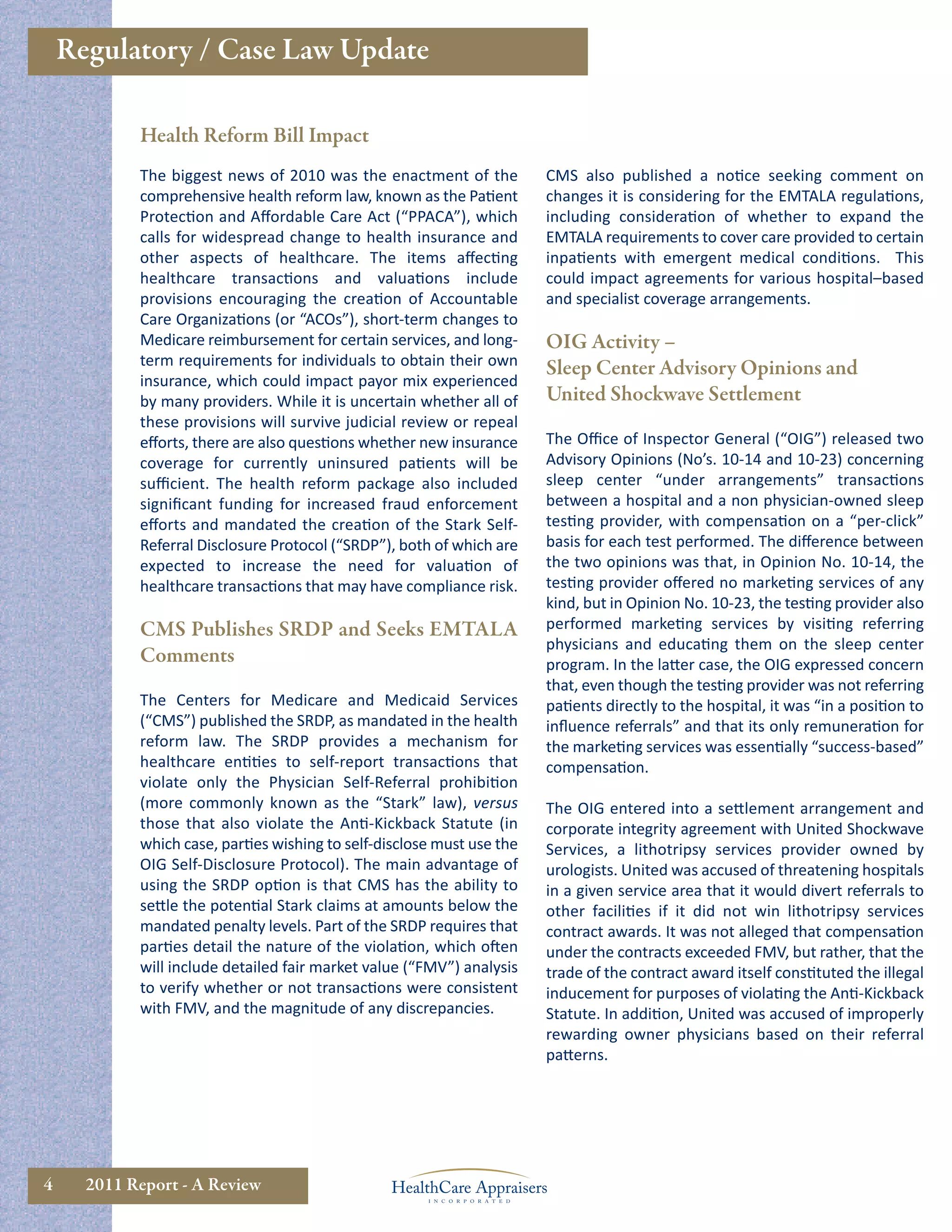 Regulatory / Case Law Update

            Health Reform Bill Impact
            The biggest news of 2010 was the enactment of the           CMS also published a notice seeking comment on
            comprehensive health reform law, known as the Patient       changes it is considering for the EMTALA regulations,
            Protection and Aﬀordable Care Act (“PPACA”), which          including consideration of whether to expand the
            calls for widespread change to health insurance and         EMTALA requirements to cover care provided to certain
            other aspects of healthcare. The items aﬀecting             inpatients with emergent medical conditions. This
            healthcare transactions and valuations include              could impact agreements for various hospital–based
            provisions encouraging the creation of Accountable          and specialist coverage arrangements.
            Care Organizations (or “ACOs”), short-term changes to
            Medicare reimbursement for certain services, and long-      OIG Activity –
            term requirements for individuals to obtain their own       Sleep Center Advisory Opinions and
            insurance, which could impact payor mix experienced
            by many providers. While it is uncertain whether all of     United Shockwave Settlement
            these provisions will survive judicial review or repeal
            eﬀorts, there are also questions whether new insurance      The Oﬃce of Inspector General (“OIG”) released two
            coverage for currently uninsured patients will be           Advisory Opinions (No’s. 10-14 and 10-23) concerning
            suﬃcient. The health reform package also included           sleep center “under arrangements” transactions
            signiﬁcant funding for increased fraud enforcement          between a hospital and a non physician-owned sleep
            eﬀorts and mandated the creation of the Stark Self-         testing provider, with compensation on a “per-click”
            Referral Disclosure Protocol (“SRDP”), both of which are    basis for each test performed. The diﬀerence between
            expected to increase the need for valuation of              the two opinions was that, in Opinion No. 10-14, the
            healthcare transactions that may have compliance risk.      testing provider oﬀered no marketing services of any
                                                                        kind, but in Opinion No. 10-23, the testing provider also
            CMS Publishes SRDP and Seeks EMTALA                         performed marketing services by visiting referring
                                                                        physicians and educating them on the sleep center
            Comments                                                    program. In the latter case, the OIG expressed concern
                                                                        that, even though the testing provider was not referring
            The Centers for Medicare and Medicaid Services              patients directly to the hospital, it was “in a position to
            (“CMS”) published the SRDP, as mandated in the health       inﬂuence referrals” and that its only remuneration for
            reform law. The SRDP provides a mechanism for               the marketing services was essentially “success-based”
            healthcare entities to self-report transactions that        compensation.
            violate only the Physician Self-Referral prohibition
            (more commonly known as the “Stark” law), versus            The OIG entered into a settlement arrangement and
            those that also violate the Anti-Kickback Statute (in       corporate integrity agreement with United Shockwave
            which case, parties wishing to self-disclose must use the   Services, a lithotripsy services provider owned by
            OIG Self-Disclosure Protocol). The main advantage of        urologists. United was accused of threatening hospitals
            using the SRDP option is that CMS has the ability to        in a given service area that it would divert referrals to
            settle the potential Stark claims at amounts below the      other facilities if it did not win lithotripsy services
            mandated penalty levels. Part of the SRDP requires that     contract awards. It was not alleged that compensation
            parties detail the nature of the violation, which often     under the contracts exceeded FMV, but rather, that the
            will include detailed fair market value (“FMV”) analysis    trade of the contract award itself constituted the illegal
            to verify whether or not transactions were consistent       inducement for purposes of violating the Anti-Kickback
            with FMV, and the magnitude of any discrepancies.           Statute. In addition, United was accused of improperly
                                                                        rewarding owner physicians based on their referral
                                                                        patterns.




4     2011 Report - A Review
 