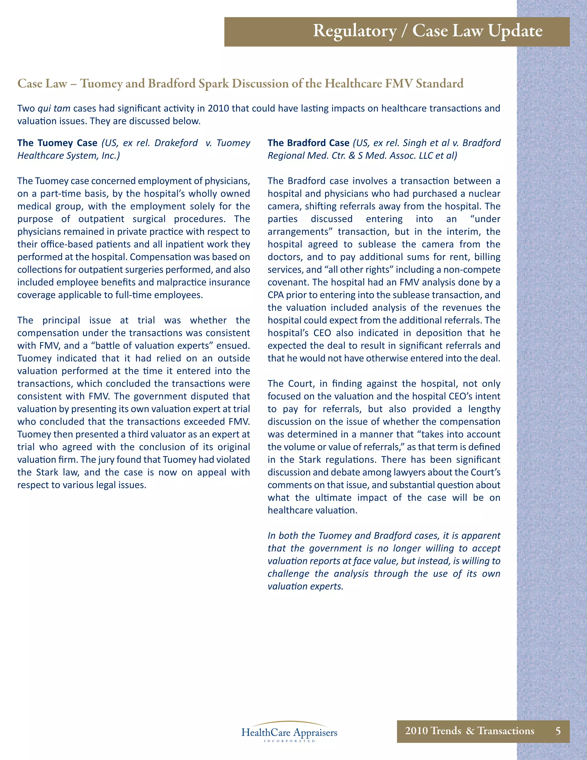 Regulatory / Case Law Update

Case Law – Tuomey and Bradford Spark Discussion of the Healthcare FMV Standard
Two qui tam cases had signiﬁcant activity in 2010 that could have lasting impacts on healthcare transactions and
valuation issues. They are discussed below.

The Tuomey Case (US, ex rel. Drakeford v. Tuomey            The Bradford Case (US, ex rel. Singh et al v. Bradford
Healthcare System, Inc.)                                    Regional Med. Ctr. & S Med. Assoc. LLC et al)

The Tuomey case concerned employment of physicians,         The Bradford case involves a transaction between a
on a part-time basis, by the hospital’s wholly owned        hospital and physicians who had purchased a nuclear
medical group, with the employment solely for the           camera, shifting referrals away from the hospital. The
purpose of outpatient surgical procedures. The              parties discussed entering into an “under
physicians remained in private practice with respect to     arrangements” transaction, but in the interim, the
their oﬃce-based patients and all inpatient work they       hospital agreed to sublease the camera from the
performed at the hospital. Compensation was based on        doctors, and to pay additional sums for rent, billing
collections for outpatient surgeries performed, and also    services, and “all other rights” including a non-compete
included employee beneﬁts and malpractice insurance         covenant. The hospital had an FMV analysis done by a
coverage applicable to full-time employees.                 CPA prior to entering into the sublease transaction, and
                                                            the valuation included analysis of the revenues the
The principal issue at trial was whether the                hospital could expect from the additional referrals. The
compensation under the transactions was consistent          hospital’s CEO also indicated in deposition that he
with FMV, and a “battle of valuation experts” ensued.       expected the deal to result in signiﬁcant referrals and
Tuomey indicated that it had relied on an outside           that he would not have otherwise entered into the deal.
valuation performed at the time it entered into the
transactions, which concluded the transactions were         The Court, in ﬁnding against the hospital, not only
consistent with FMV. The government disputed that           focused on the valuation and the hospital CEO’s intent
valuation by presenting its own valuation expert at trial   to pay for referrals, but also provided a lengthy
who concluded that the transactions exceeded FMV.           discussion on the issue of whether the compensation
Tuomey then presented a third valuator as an expert at      was determined in a manner that “takes into account
trial who agreed with the conclusion of its original        the volume or value of referrals,” as that term is deﬁned
valuation ﬁrm. The jury found that Tuomey had violated      in the Stark regulations. There has been signiﬁcant
the Stark law, and the case is now on appeal with           discussion and debate among lawyers about the Court’s
respect to various legal issues.                            comments on that issue, and substantial question about
                                                            what the ultimate impact of the case will be on
                                                            healthcare valuation.

                                                            In both the Tuomey and Bradford cases, it is apparent
                                                            that the government is no longer willing to accept
                                                            valuation reports at face value, but instead, is willing to
                                                            challenge the analysis through the use of its own
                                                            valuation experts.




                                                                                              2010 Trends & Transactions   5
 