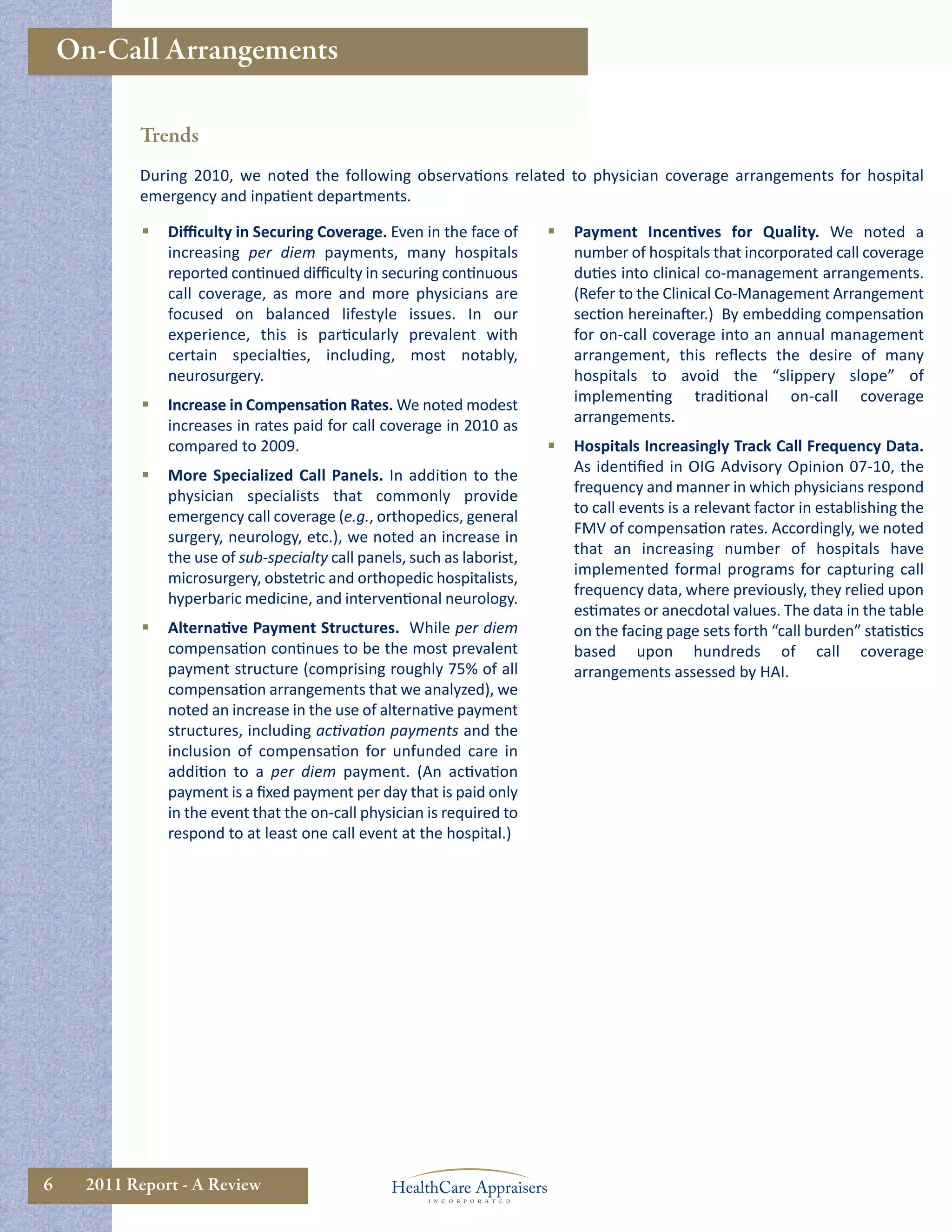On-Call Arrangements

            Trends
            During 2010, we noted the following observations related to physician coverage arrangements for hospital
            emergency and inpatient departments.

                Diﬃculty in Securing Coverage. Even in the face of           Payment Incentives for Quality. We noted a
                 increasing per diem payments, many hospitals                  number of hospitals that incorporated call coverage
                 reported continued diﬃculty in securing continuous            duties into clinical co-management arrangements.
                 call coverage, as more and more physicians are                (Refer to the Clinical Co-Management Arrangement
                 focused on balanced lifestyle issues. In our                  section hereinafter.) By embedding compensation
                 experience, this is particularly prevalent with               for on-call coverage into an annual management
                 certain specialties, including, most notably,                 arrangement, this reﬂects the desire of many
                 neurosurgery.                                                 hospitals to avoid the “slippery slope” of
                                                                               implementing traditional on-call coverage
                Increase in Compensation Rates. We noted modest
                                                                               arrangements.
                 increases in rates paid for call coverage in 2010 as
                 compared to 2009.                                            Hospitals Increasingly Track Call Frequency Data.
                                                                               As identiﬁed in OIG Advisory Opinion 07-10, the
                More Specialized Call Panels. In addition to the
                                                                               frequency and manner in which physicians respond
                 physician specialists that commonly provide
                                                                               to call events is a relevant factor in establishing the
                 emergency call coverage (e.g., orthopedics, general
                                                                               FMV of compensation rates. Accordingly, we noted
                 surgery, neurology, etc.), we noted an increase in
                                                                               that an increasing number of hospitals have
                 the use of sub-specialty call panels, such as laborist,
                                                                               implemented formal programs for capturing call
                 microsurgery, obstetric and orthopedic hospitalists,
                                                                               frequency data, where previously, they relied upon
                 hyperbaric medicine, and interventional neurology.
                                                                               estimates or anecdotal values. The data in the table
                Alternative Payment Structures. While per diem                on the facing page sets forth “call burden” statistics
                 compensation continues to be the most prevalent               based upon hundreds of call coverage
                 payment structure (comprising roughly 75% of all              arrangements assessed by HAI.
                 compensation arrangements that we analyzed), we
                 noted an increase in the use of alternative payment
                 structures, including activation payments and the
                 inclusion of compensation for unfunded care in
                 addition to a per diem payment. (An activation
                 payment is a ﬁxed payment per day that is paid only
                 in the event that the on-call physician is required to
                 respond to at least one call event at the hospital.)




6     2011 Report - A Review
 