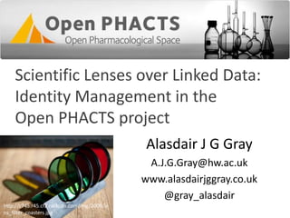 Scientific Lenses over Linked Data:
Identity Management in the
Open PHACTS project
Alasdair J G Gray
A.J.G.Gray@hw.ac.uk
www.alasdairjggray.co.uk
@gray_alasdair
http://c745.r45.cf2.rackcdn.com/img/2009/le
ns_filter_coasters.jpg
 