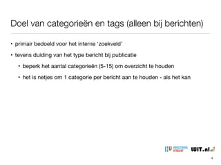 Doel van categorieën en tags (alleen bij berichten)
• primair bedoeld voor het interne ‘zoekveld’

• tevens duiding van het type bericht bij publicatie

• beperk het aantal categorieën (5-15) om overzicht te houden

• het is netjes om 1 categorie per bericht aan te houden - als het kan
4
 