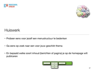 Oefening: maak je eigen menu
57
• ga naar je eigen werksite

• maak een paar pagina’s (indien nog niet gedaan), met een introductie inhoud

• ga naar ‘weergave’ - ‘menu’

• er is al een menu aangemaakt met de naam ‘menu’

• selecteer je pagina en kies ‘Aan menu toevoegen’

• je menu-item verschijnt onderaan het menu, versleep voor de juiste lokatie

• maak ook een menu met een titel en daaronder een submenu met pagina’s
 