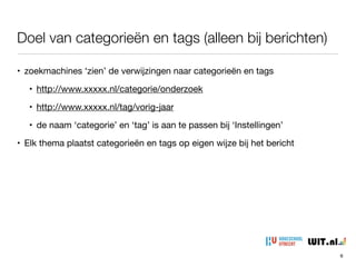 Doel van categorieën en tags (alleen bij berichten)
• zoekmachines ‘zien’ de verwijzingen naar categorieën en tags

• http://www.xxxxx.nl/categorie/onderzoek

• http://www.xxxxx.nl/tag/vorig-jaar

• de naam ‘categorie’ en ‘tag’ is aan te passen bij ‘Instellingen’

• Elk thema plaatst categorieën en tags op eigen wijze bij het bericht

• dus ook vormgevingsaspect
6
 