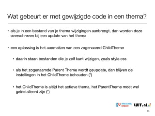Wat gebeurt er met gewijzigde code in een thema?
13
• als je in een bestand van je thema wijzigingen aanbrengt, dan worden deze
overschreven bij een update van het thema

• een oplossing is het aanmaken van een zogenaamd ChildTheme

• daarin staan bestanden die je zelf kunt wijzigen, zoals style.css

• als het zogenaamde Parent Theme wordt geupdate, dan blijven de
instellingen in het ChildTheme behouden (*)

• het ChildTheme is altijd het actieve thema, het ParentTheme moet wel
geïnstalleerd zijn (*)
 