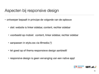 Aspecten bij responsive design
16
• ontwerper bepaalt in principe de volgorde van de opbouw

• stel: website is linker sidebar, content, rechter sidebar

• voorbeeld op mobiel: content, linker sidebar, rechter sidebar

• aanpassen in style.css via @media (*)

• let goed op of thema responsieve design aanbiedt!

• responsive design is geen vervanging van een native app!
 