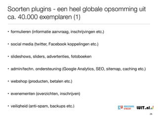 Soorten plugins - een heel globale opsomming uit
ca. 40.000 exemplaren (1)
26
• formulieren (informatie aanvraag, inschrijvingen etc.)

• social media (twitter, Facebook koppelingen etc.)

• slideshows, sliders, advertenties, fotoboeken

• admin/techn. ondersteuning (Google Analytics, SEO, sitemap, caching etc.)

• webshop (producten, betalen etc.)

• evenementen (overzichten, inschrijven)

• veiligheid (anti-spam, backups etc.)
 