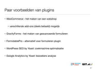 • WooCommerce - het maken van een webshop

• verschillende add-ons (deels betaald) mogelijk

• GravityForms - het maken van geavanceerde formulieren

• FormidablePro - alternatief voor formulieren plugin

• WordPress SEO by Yoast: zoekmachine optimalisatie

• Google Analytics by Yoast: bezoekers analyse
Paar voorbeelden van plugins
37
 