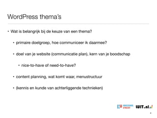 WordPress thema’s
4
• Wat is belangrijk bij de keuze van een thema?

• primaire doelgroep, hoe communiceer ik daarmee?

• doel van je website (communicatie plan), kern van je boodschap

• nice-to-have of need-to-have?

• content planning, wat komt waar, menustructuur

• (kennis en kunde van achterliggende technieken)
 