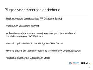 • back-up/restore van database: WP Database Backup

• voorkomen van spam: Akismet

• optimaliseren database (o.a. verwijderen niet gebruikte tabellen uit
verwijderde plugins): WP-Optimize

• snelheid optimaliseren (indien nodig): W3 Total Cache

• diverse plugins om (aantallen) logins te limiteren: bijv. Login Lockdown

• ‘onderhoudsscherm’: Maintenance Mode
Plugins voor technisch onderhoud
41
 
