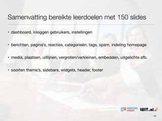 Samenvatting bereikte leerdoelen met 150 slides
43
• dashboard, inloggen gebruikers, instellingen

• berichten, pagina’s, reacties, categorieën, tags, spam, indeling homepage

• media, plaatsen, uitlijnen, vergroten/verkleinen, embedden, uitgelichte afb.

• soorten thema’s, sidebars, widgets, header, footer
 