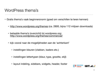 WordPress thema’s
5
• Gratis thema’s vaak beginnersnorm (goed om verschillen te leren kennen)

• http://www.wordpress.org/themes (ca. 2800, bijna 112 miljoen downloads)

• betaalde thema’s (overzicht) bij wordpress.org: 
http://www.wordpress.org/themes/commercial/

• kijk vooral naar de mogelijkheden aan de ‘achterkant’

• instellingen kleuren (vlakken, kaders etc.)

• instellingen lettertypen (kleur, type, grootte, stijl)

• layout indeling, sidebars, widgets, header, footer
 