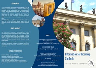 Information for Incoming
Students
HUMBOLDT-UNIVERSITÄT ZU BERLIN
CONTACT
Coordinator for Incoming Students:
Monika Stekowski
Unter den Linden 6
Main Building | Mezzanine Floor | Room 2263
Tel. +49 30 2093 46720
Fax +49 30 2093 46702
e-mail: exchange-students@hu-berlin.de
Guide for International Students:
https://www.international.hu-
berlin.de/en/studierende/aus-dem-ausland/wegweiser
HU Website:
https://www.hu-berlin.de/en?set_language=en
Students Welcome Center:
https://www.international.hu-
berlin.de/de/studierende/welcomecentre
ACCOMODATION
You can apply for student housing via MoveOn but we
cannot guarantee a room in a dormitory. All housing
contracts are for the duration of 6 months (March-
August and September-February). A shorter renting
period is NOT possible. A deposit is required with
application for housing. Spaces are very limited so
make sure to apply within the deadline (November
30th for the summer term, May 31st for the winter
term).
NOTE: Berlin´s current housing situation makes it very
hard to find an affordable place apart from the
students’ housing, especially for such a short period of
time.
HEALTH INSURANCE
All students are required to provide proof of health
insurance coverage when matriculating. Every student
(up to the 14th semester or up to the age of 30) is
entitled to obtain health insurance coverage from one
of the recognised German health insurance providers.
Points of contact for students are available during
matriculation.
If you have private health insurance coverage, a
German mandatory insurance company may grant
exemption from compulsory insurance coverage in
Germany.
COSTS OF LIVING EXPENSES
Enrolment fees approx. €270.00
Housing: from €250 to €500/month
Food/meals: approx. €200 to €300/ month
Health insurance: €110/month
Other personal expenses: approx. €25.00/month
Public transportation ticket is included in enrolment
fee.
 