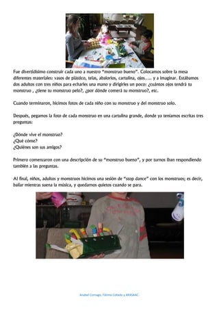 Fue divertidísimo construir cada uno a nuestro “monstruo bueno”. Colocamos sobre la mesa
diferentes materiales: vasos de plástico, telas, abalorios, cartulina, ojos….. y a imaginar. Estábamos
dos adultos con tres niños para echarles una mano y dirigirles un poco: ¿cuántos ojos tendrá tu
monstruo , ¿tiene tu monstruo pelo?, ¿por dónde comerá tu monstruo?, etc.

Cuando terminaron, hicimos fotos de cada niño con su monstruo y del monstruo solo.

Después, pegamos la foto de cada monstruo en una cartulina grande, donde ya teníamos escritas tres
preguntas:

¿Dónde vive el monstruo?
¿Qué cóme?
¿Quiénes son sus amigos?

Primero comenzaron con una descripción de su “monstruo bueno”, y por turnos iban respondiendo
también a las preguntas.

Al final, niños, adultos y monstruos hicimos una sesión de “stop dance” con los monstruos; es decir,
bailar mientras suena la música, y quedarnos quietos cuando se para.




                                    Anabel Cornago, Fátima Collado y ARASAAC.
 