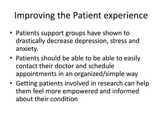 Improving the Patient experience
• Patients support groups have shown to
  drastically decrease depression, stress and
  anxiety.
• Patients should be able to be able to easily
  contact their doctor and schedule
  appointments in an organized/simple way
• Getting patients involved in research can help
  them feel more empowered and informed
  about their condition
 