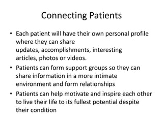 Connecting Patients
• Each patient will have their own personal profile
  where they can share
  updates, accomplishments, interesting
  articles, photos or videos.
• Patients can form support groups so they can
  share information in a more intimate
  environment and form relationships
• Patients can help motivate and inspire each other
  to live their life to its fullest potential despite
  their condition
 