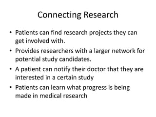 Connecting Research
• Patients can find research projects they can
  get involved with.
• Provides researchers with a larger network for
  potential study candidates.
• A patient can notify their doctor that they are
  interested in a certain study
• Patients can learn what progress is being
  made in medical research
 