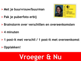 Vroeger & Nu >  Met je buurvrouw/buurman >  Pak je puberfoto erbij >  Brainstorm over verschillen en overeenkomsten >  4 minuten >  1 post-it met verschil / 1 post-it met overeenkomst >  Opplakken! 