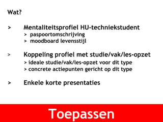 Toepassen Wat? >  Mentaliteitsprofiel HU-techniekstudent >  paspoortomschrijving >  moodboard levensstijl > Koppeling profiel met studie/vak/les-opzet > ideale studie/vak/les-opzet voor dit type > concrete actiepunten gericht op dit type >  Enkele korte presentaties 