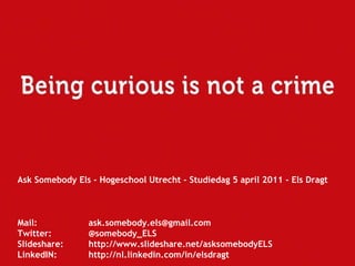 Ask Somebody Els - Hogeschool Utrecht - Studiedag 5 april 2011 - Els Dragt Mail:  [email_address] Twitter:  @somebody_ELS Slideshare:  http://www.slideshare.net/asksomebodyELS LinkedIN:  http://nl.linkedin.com/in/elsdragt   
