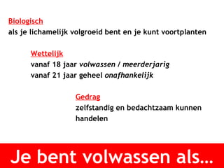 Je bent volwassen als… Biologisch als je lichamelijk volgroeid bent en je kunt voortplanten Wettelijk vanaf 18 jaar  volwassen  /  meerderjarig vanaf 21 jaar geheel  onafhankelijk   Gedrag zelfstandig en bedachtzaam kunnen  handelen 