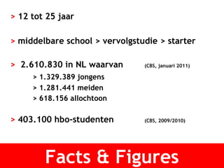 >  12 tot 25 jaar >  middelbare school > vervolgstudie > starter  >  2.610.830 in NL waarvan  (CBS, januari 2011) > 1.329.389 jongens > 1.281.441 meiden > 618.156 allochtoon  >  403.100 hbo-studenten (CBS, 2009/2010) Facts & Figures 