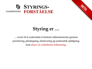 STYRINGS-FORSTÅELSE 
Styring er … 
… evnen til at understøtte et bestemt adfærdsmønster gennem 
prioritering, planlægning, eksekvering og systematisk opfølgning 
med afsæt i en veldefineret målsætning. 
 