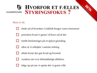 HVORFOR ET FÆLLES 
STYRINGSFOKUS ? 
Hvis vi vil: 
finde ud af hvordan vi faktisk bruger vores ressourcer 
prioritere hvad vi gerne vil have ud af det 
træffe beslutninger på et oplyst grundlag 
sikre at vi arbejder i samme retning 
aftale hvem der gør hvad og hvornår 
vurdere om vi er tilstrækkeligt effektive 
følge op på om vi opnår det vi gerne ville 
 