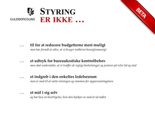STYRING 
ER IKKE … 
… til for at reducere budgetterne mest muligt 
men har formål at sikre, at vi bruger midlerne hensigtsmæssigt 
… et udtryk for bureaukratiske kontrolbehov 
men skal understøtte, at vi træffer de rigtige beslutninger og justerer på rette tid og sted 
… et indgreb i den enkeltes ledelsesrum 
men er med til at sætte retningen og rammen for opgavevaretagelsen 
… et mål i sig selv 
og har kun en berettigelse, hvis den hjælper os med at nå målet 
 