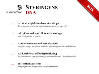 STYRINGENS 
DNA 
… har et strategisk fundament at stå på 
det vi gerne vil opnå – styringen kræver en retning at styre efter 
… udtrykkes ved specifikke målsætninger 
hvad vi vil gøre for at opnå det 
… handler om mere end bare økonomi 
integrerer budget, aktiviteter, resultater og den borgerrettede værdiskabelse 
… har karakter af adfærdspåvirkning 
den, der definerer styringsbehovet formår at motivere ud i de udførende led 
… er situationsbestemt 
fremgangsmåden er tilpasset til det specifikke formål 
 