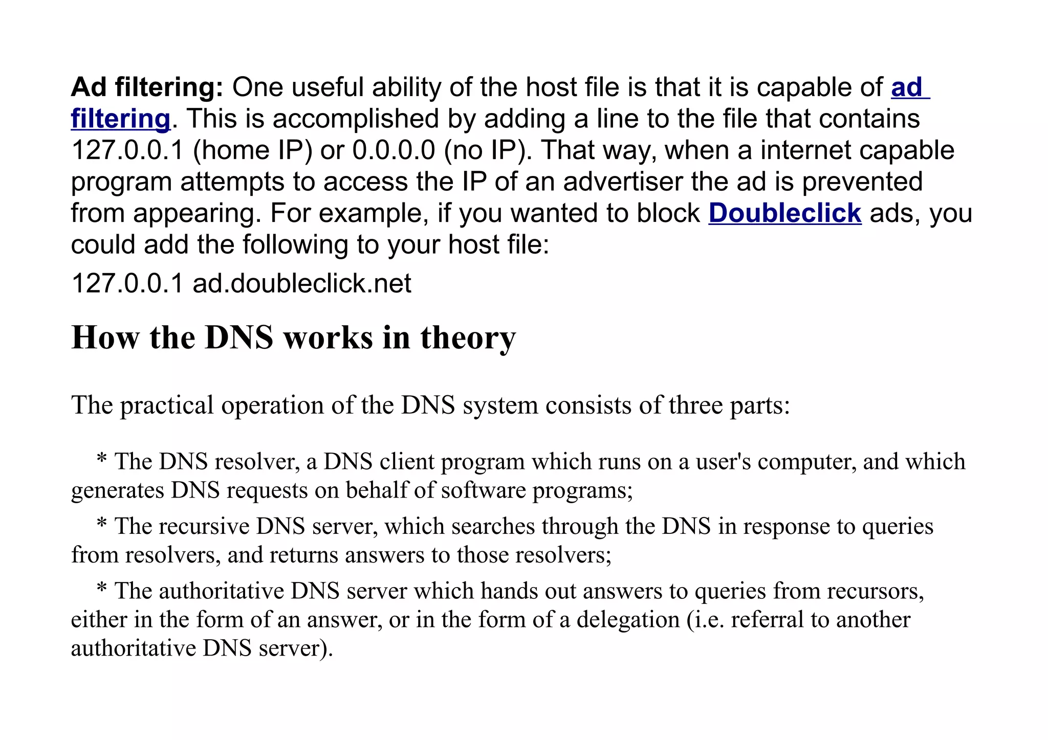 Ad filtering: One useful ability of the host file is that it is capable of ad
filtering. This is accomplished by adding a line to the file that contains
127.0.0.1 (home IP) or 0.0.0.0 (no IP). That way, when a internet capable
program attempts to access the IP of an advertiser the ad is prevented
from appearing. For example, if you wanted to block Doubleclick ads, you
could add the following to your host file:
127.0.0.1 ad.doubleclick.net
How the DNS works in theory
The practical operation of the DNS system consists of three parts:
* The DNS resolver, a DNS client program which runs on a user's computer, and which
generates DNS requests on behalf of software programs;
* The recursive DNS server, which searches through the DNS in response to queries
from resolvers, and returns answers to those resolvers;
* The authoritative DNS server which hands out answers to queries from recursors,
either in the form of an answer, or in the form of a delegation (i.e. referral to another
authoritative DNS server).
 