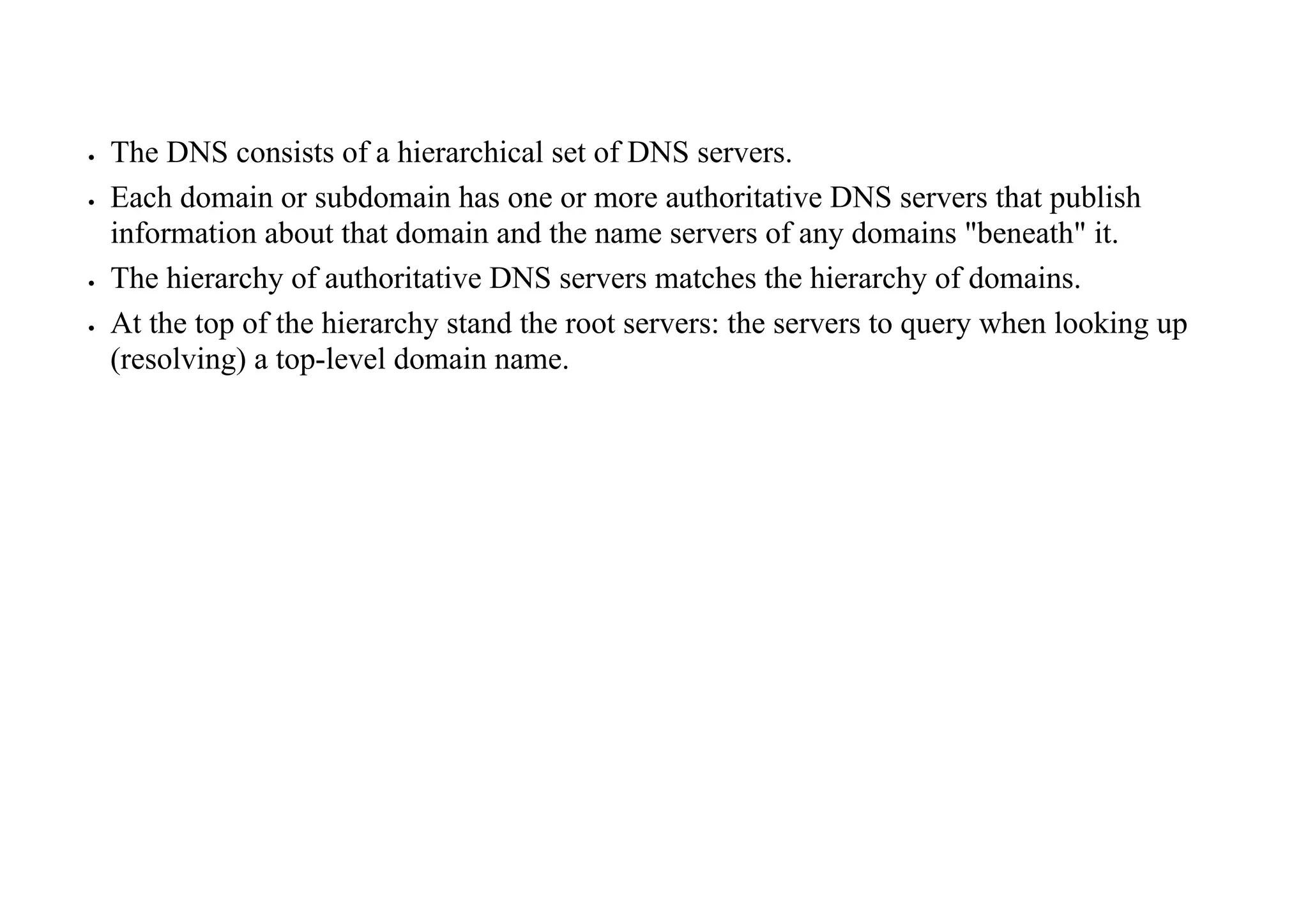  The DNS consists of a hierarchical set of DNS servers.
 Each domain or subdomain has one or more authoritative DNS servers that publish
information about that domain and the name servers of any domains "beneath" it.
 The hierarchy of authoritative DNS servers matches the hierarchy of domains.
 At the top of the hierarchy stand the root servers: the servers to query when looking up
(resolving) a top-level domain name.
 