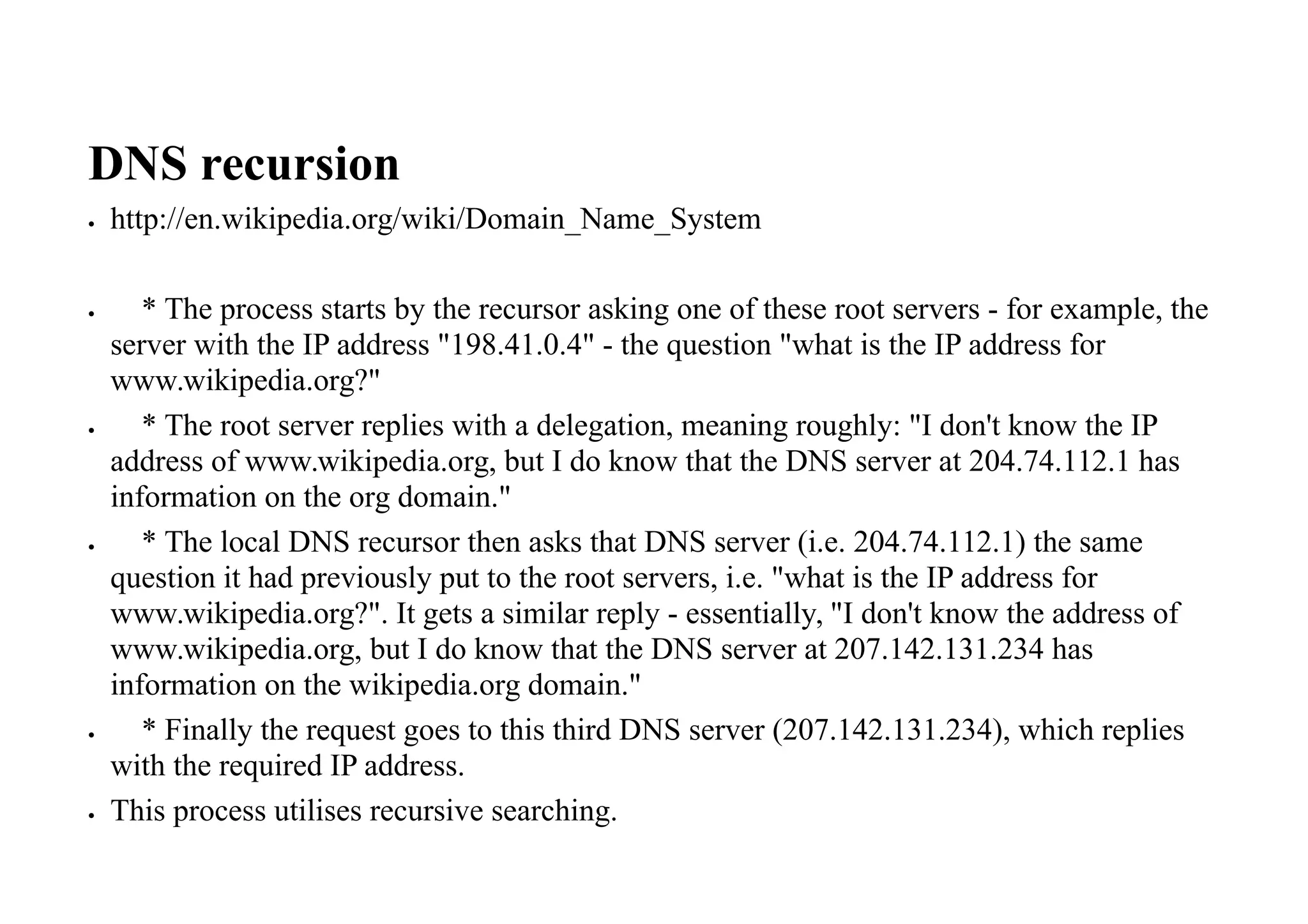 DNS recursion
 http://en.wikipedia.org/wiki/Domain_Name_System
 * The process starts by the recursor asking one of these root servers - for example, the
server with the IP address "198.41.0.4" - the question "what is the IP address for
www.wikipedia.org?"
 * The root server replies with a delegation, meaning roughly: "I don't know the IP
address of www.wikipedia.org, but I do know that the DNS server at 204.74.112.1 has
information on the org domain."
 * The local DNS recursor then asks that DNS server (i.e. 204.74.112.1) the same
question it had previously put to the root servers, i.e. "what is the IP address for
www.wikipedia.org?". It gets a similar reply - essentially, "I don't know the address of
www.wikipedia.org, but I do know that the DNS server at 207.142.131.234 has
information on the wikipedia.org domain."
 * Finally the request goes to this third DNS server (207.142.131.234), which replies
with the required IP address.
 This process utilises recursive searching.
 