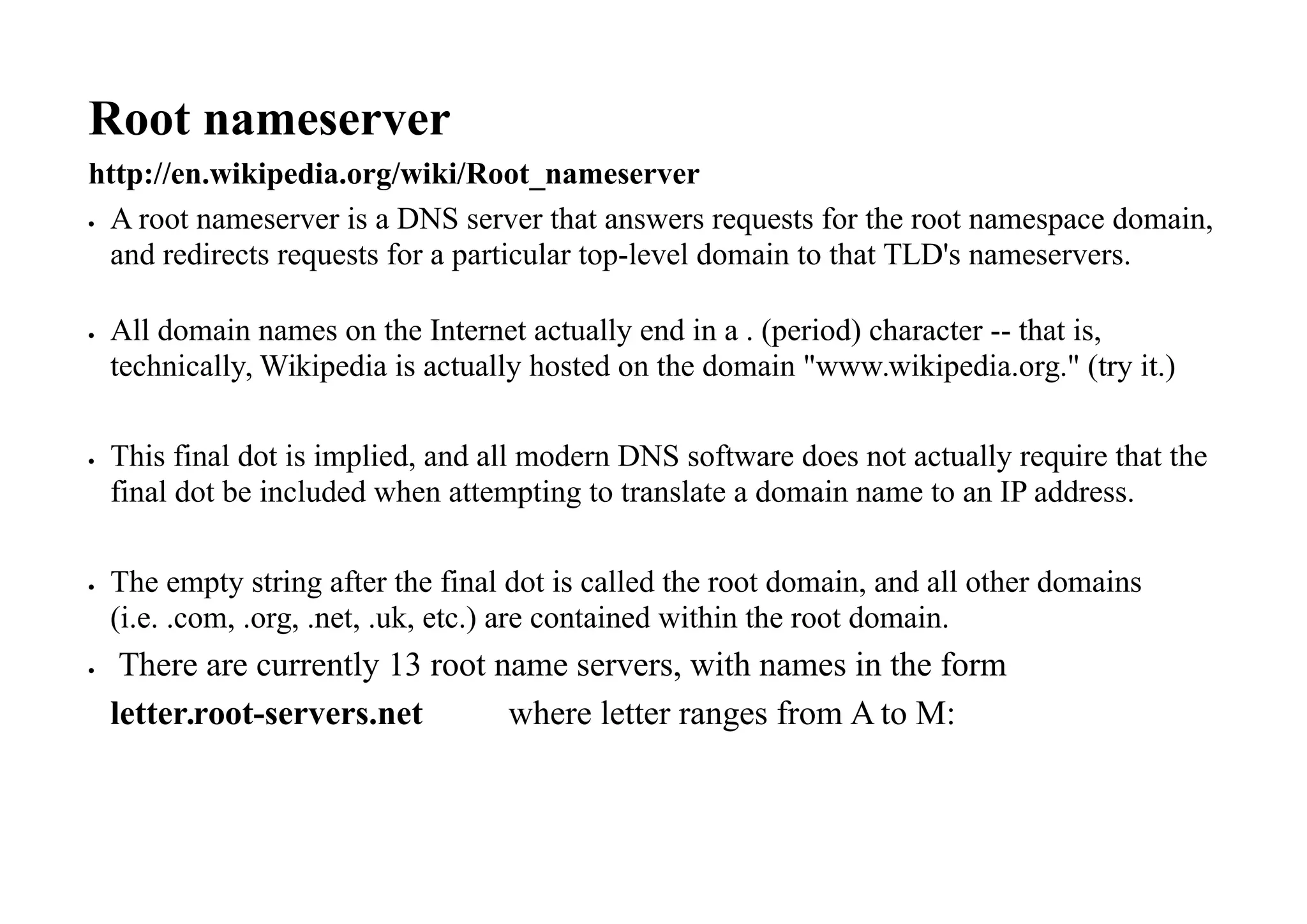 Root nameserver
http://en.wikipedia.org/wiki/Root_nameserver
 A root nameserver is a DNS server that answers requests for the root namespace domain,
and redirects requests for a particular top-level domain to that TLD's nameservers.
 All domain names on the Internet actually end in a . (period) character -- that is,
technically, Wikipedia is actually hosted on the domain "www.wikipedia.org." (try it.)
 This final dot is implied, and all modern DNS software does not actually require that the
final dot be included when attempting to translate a domain name to an IP address.
 The empty string after the final dot is called the root domain, and all other domains
(i.e. .com, .org, .net, .uk, etc.) are contained within the root domain.
 There are currently 13 root name servers, with names in the form
letter.root-servers.net where letter ranges from A to M:
 