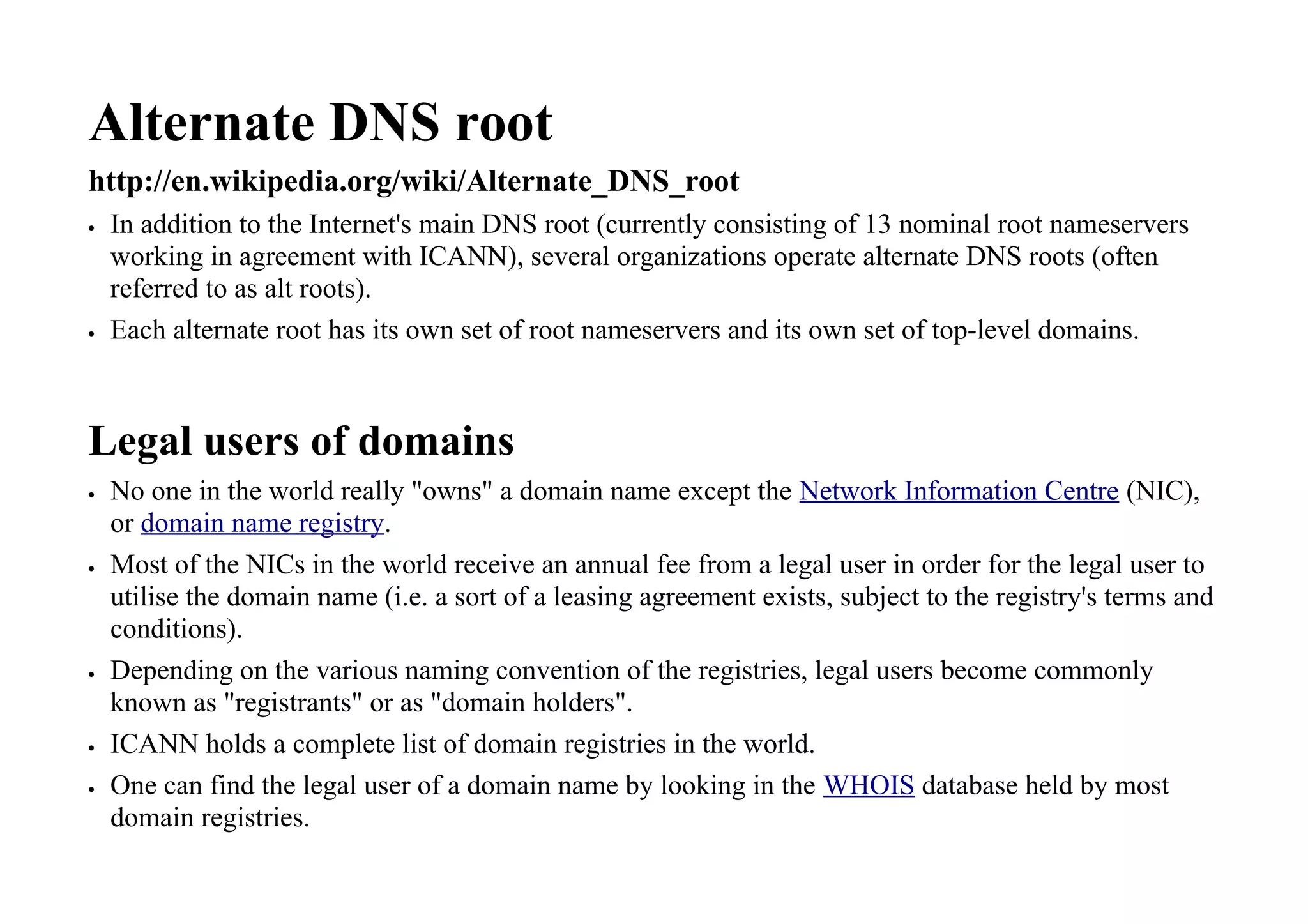 Alternate DNS root
http://en.wikipedia.org/wiki/Alternate_DNS_root
 In addition to the Internet's main DNS root (currently consisting of 13 nominal root nameservers
working in agreement with ICANN), several organizations operate alternate DNS roots (often
referred to as alt roots).
 Each alternate root has its own set of root nameservers and its own set of top-level domains.
Legal users of domains
 No one in the world really "owns" a domain name except the Network Information Centre (NIC),
or domain name registry.
 Most of the NICs in the world receive an annual fee from a legal user in order for the legal user to
utilise the domain name (i.e. a sort of a leasing agreement exists, subject to the registry's terms and
conditions).
 Depending on the various naming convention of the registries, legal users become commonly
known as "registrants" or as "domain holders".
 ICANN holds a complete list of domain registries in the world.
 One can find the legal user of a domain name by looking in the WHOIS database held by most
domain registries.
 