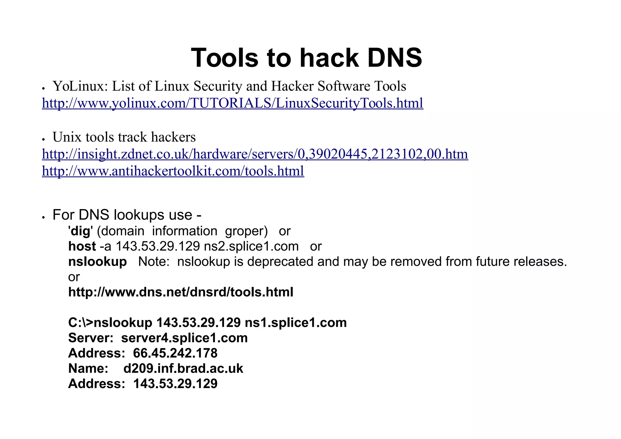 Tools to hack DNS
 YoLinux: List of Linux Security and Hacker Software Tools
http://www.yolinux.com/TUTORIALS/LinuxSecurityTools.html
 Unix tools track hackers
http://insight.zdnet.co.uk/hardware/servers/0,39020445,2123102,00.htm
http://www.antihackertoolkit.com/tools.html
 For DNS lookups use -
'dig' (domain information groper) or
host -a 143.53.29.129 ns2.splice1.com or
nslookup Note: nslookup is deprecated and may be removed from future releases.
or
http://www.dns.net/dnsrd/tools.html
C:>nslookup 143.53.29.129 ns1.splice1.com
Server: server4.splice1.com
Address: 66.45.242.178
Name: d209.inf.brad.ac.uk
Address: 143.53.29.129
 